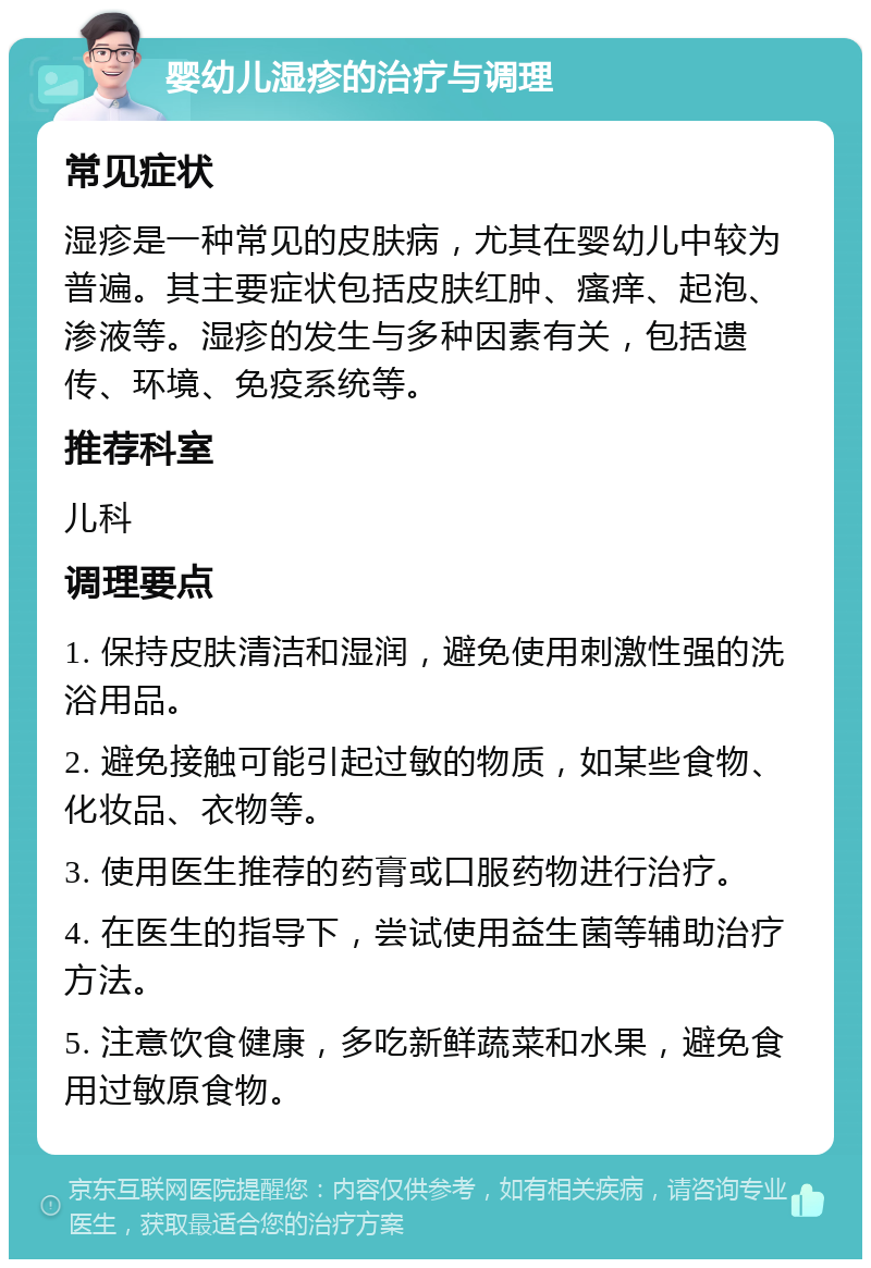 婴幼儿湿疹的治疗与调理 常见症状 湿疹是一种常见的皮肤病，尤其在婴幼儿中较为普遍。其主要症状包括皮肤红肿、瘙痒、起泡、渗液等。湿疹的发生与多种因素有关，包括遗传、环境、免疫系统等。 推荐科室 儿科 调理要点 1. 保持皮肤清洁和湿润，避免使用刺激性强的洗浴用品。 2. 避免接触可能引起过敏的物质，如某些食物、化妆品、衣物等。 3. 使用医生推荐的药膏或口服药物进行治疗。 4. 在医生的指导下，尝试使用益生菌等辅助治疗方法。 5. 注意饮食健康，多吃新鲜蔬菜和水果，避免食用过敏原食物。