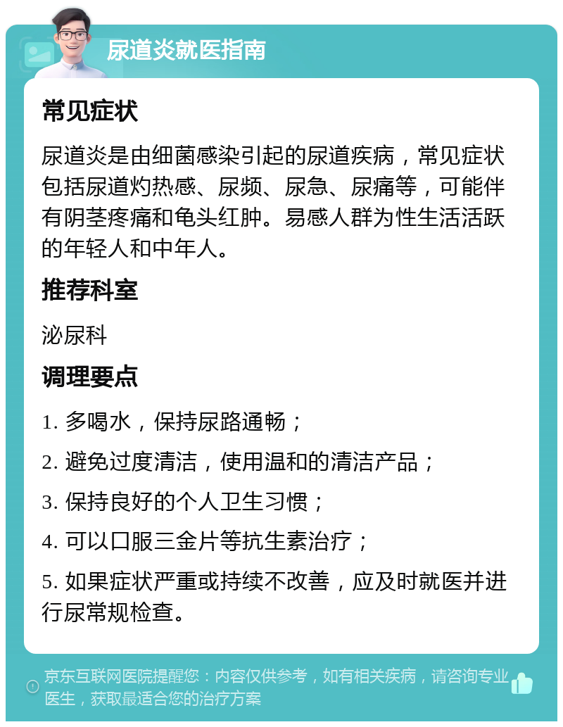 尿道炎就医指南 常见症状 尿道炎是由细菌感染引起的尿道疾病，常见症状包括尿道灼热感、尿频、尿急、尿痛等，可能伴有阴茎疼痛和龟头红肿。易感人群为性生活活跃的年轻人和中年人。 推荐科室 泌尿科 调理要点 1. 多喝水，保持尿路通畅； 2. 避免过度清洁，使用温和的清洁产品； 3. 保持良好的个人卫生习惯； 4. 可以口服三金片等抗生素治疗； 5. 如果症状严重或持续不改善，应及时就医并进行尿常规检查。