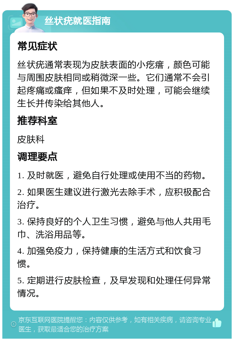 丝状疣就医指南 常见症状 丝状疣通常表现为皮肤表面的小疙瘩，颜色可能与周围皮肤相同或稍微深一些。它们通常不会引起疼痛或瘙痒，但如果不及时处理，可能会继续生长并传染给其他人。 推荐科室 皮肤科 调理要点 1. 及时就医，避免自行处理或使用不当的药物。 2. 如果医生建议进行激光去除手术，应积极配合治疗。 3. 保持良好的个人卫生习惯，避免与他人共用毛巾、洗浴用品等。 4. 加强免疫力，保持健康的生活方式和饮食习惯。 5. 定期进行皮肤检查，及早发现和处理任何异常情况。