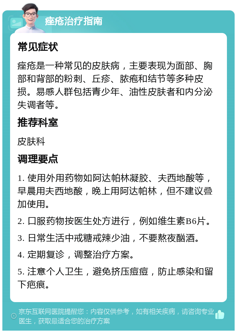 痤疮治疗指南 常见症状 痤疮是一种常见的皮肤病，主要表现为面部、胸部和背部的粉刺、丘疹、脓疱和结节等多种皮损。易感人群包括青少年、油性皮肤者和内分泌失调者等。 推荐科室 皮肤科 调理要点 1. 使用外用药物如阿达帕林凝胶、夫西地酸等，早晨用夫西地酸，晚上用阿达帕林，但不建议叠加使用。 2. 口服药物按医生处方进行，例如维生素B6片。 3. 日常生活中戒糖戒辣少油，不要熬夜酗酒。 4. 定期复诊，调整治疗方案。 5. 注意个人卫生，避免挤压痘痘，防止感染和留下疤痕。