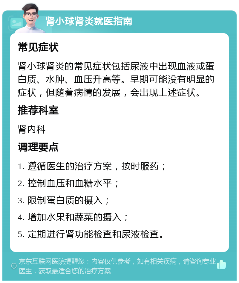 肾小球肾炎就医指南 常见症状 肾小球肾炎的常见症状包括尿液中出现血液或蛋白质、水肿、血压升高等。早期可能没有明显的症状，但随着病情的发展，会出现上述症状。 推荐科室 肾内科 调理要点 1. 遵循医生的治疗方案，按时服药； 2. 控制血压和血糖水平； 3. 限制蛋白质的摄入； 4. 增加水果和蔬菜的摄入； 5. 定期进行肾功能检查和尿液检查。