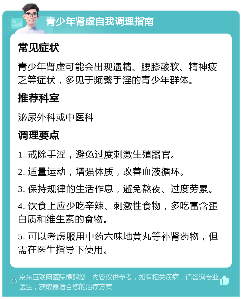 青少年肾虚自我调理指南 常见症状 青少年肾虚可能会出现遗精、腰膝酸软、精神疲乏等症状，多见于频繁手淫的青少年群体。 推荐科室 泌尿外科或中医科 调理要点 1. 戒除手淫，避免过度刺激生殖器官。 2. 适量运动，增强体质，改善血液循环。 3. 保持规律的生活作息，避免熬夜、过度劳累。 4. 饮食上应少吃辛辣、刺激性食物，多吃富含蛋白质和维生素的食物。 5. 可以考虑服用中药六味地黄丸等补肾药物，但需在医生指导下使用。