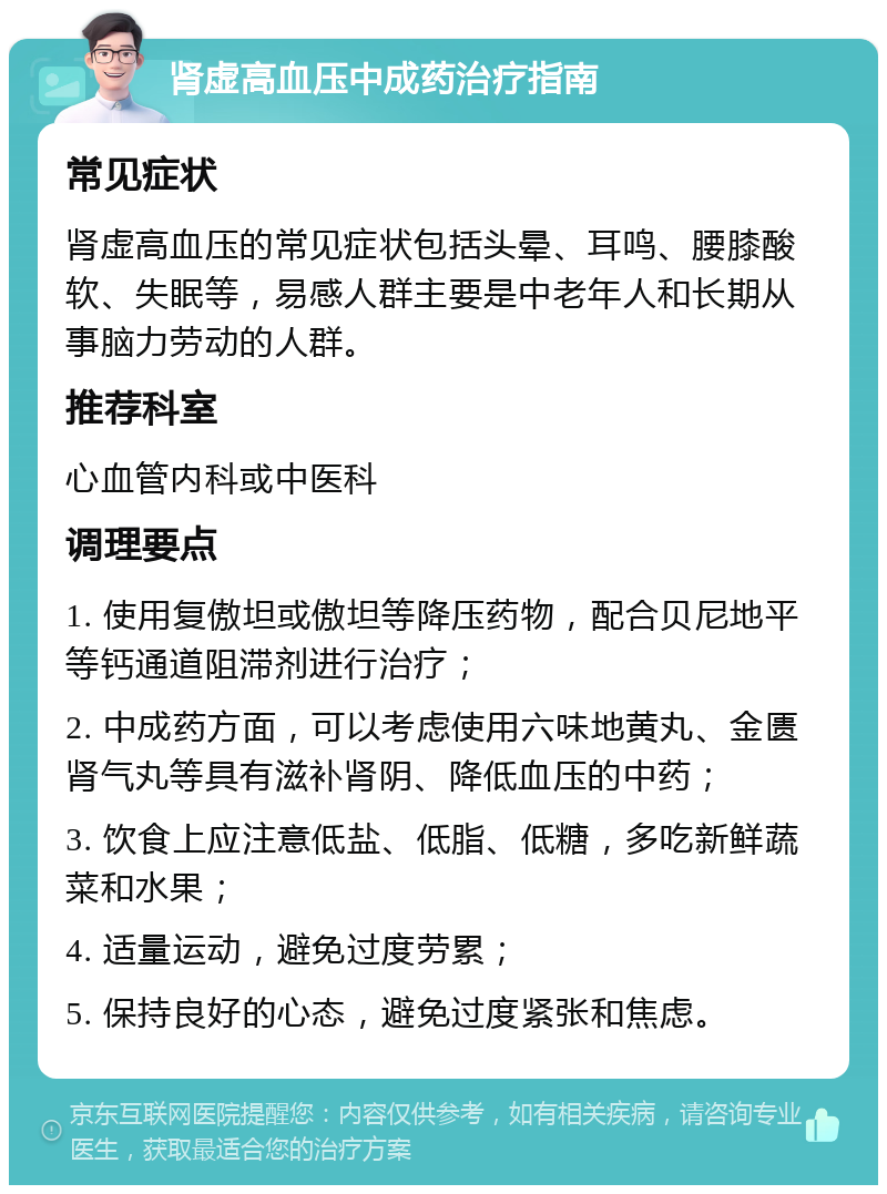 肾虚高血压中成药治疗指南 常见症状 肾虚高血压的常见症状包括头晕、耳鸣、腰膝酸软、失眠等，易感人群主要是中老年人和长期从事脑力劳动的人群。 推荐科室 心血管内科或中医科 调理要点 1. 使用复傲坦或傲坦等降压药物，配合贝尼地平等钙通道阻滞剂进行治疗； 2. 中成药方面，可以考虑使用六味地黄丸、金匮肾气丸等具有滋补肾阴、降低血压的中药； 3. 饮食上应注意低盐、低脂、低糖，多吃新鲜蔬菜和水果； 4. 适量运动，避免过度劳累； 5. 保持良好的心态，避免过度紧张和焦虑。