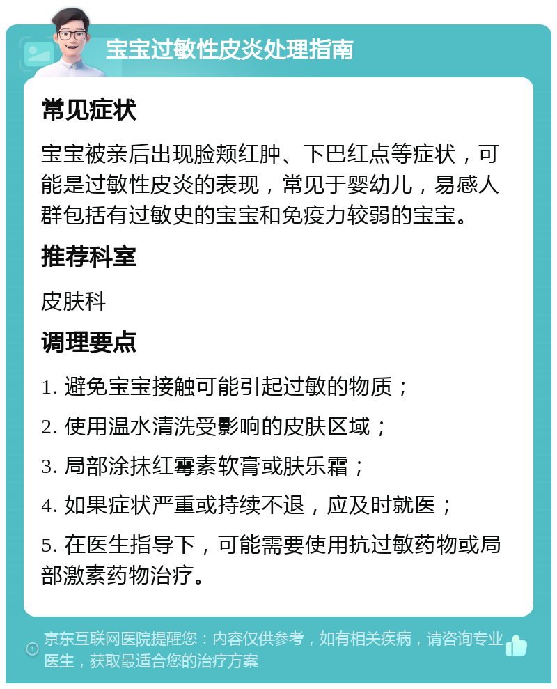 宝宝过敏性皮炎处理指南 常见症状 宝宝被亲后出现脸颊红肿、下巴红点等症状，可能是过敏性皮炎的表现，常见于婴幼儿，易感人群包括有过敏史的宝宝和免疫力较弱的宝宝。 推荐科室 皮肤科 调理要点 1. 避免宝宝接触可能引起过敏的物质； 2. 使用温水清洗受影响的皮肤区域； 3. 局部涂抹红霉素软膏或肤乐霜； 4. 如果症状严重或持续不退，应及时就医； 5. 在医生指导下，可能需要使用抗过敏药物或局部激素药物治疗。