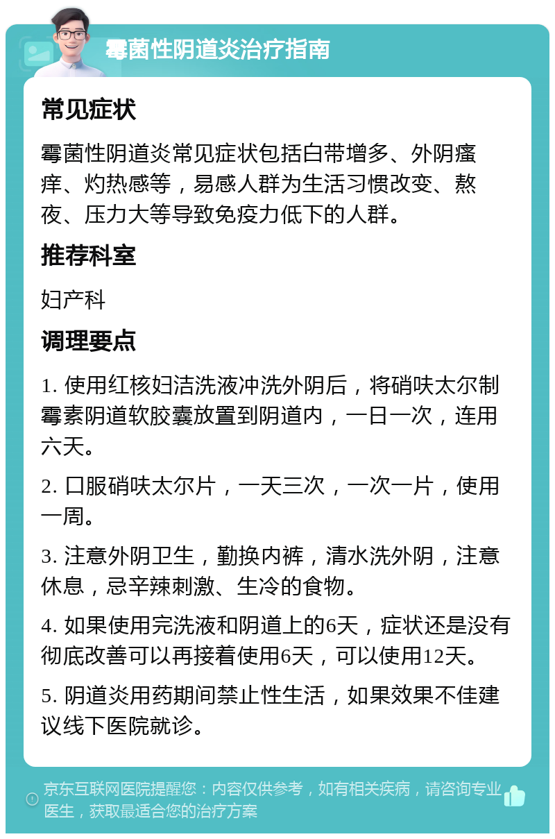 霉菌性阴道炎治疗指南 常见症状 霉菌性阴道炎常见症状包括白带增多、外阴瘙痒、灼热感等，易感人群为生活习惯改变、熬夜、压力大等导致免疫力低下的人群。 推荐科室 妇产科 调理要点 1. 使用红核妇洁洗液冲洗外阴后，将硝呋太尔制霉素阴道软胶囊放置到阴道内，一日一次，连用六天。 2. 口服硝呋太尔片，一天三次，一次一片，使用一周。 3. 注意外阴卫生，勤换内裤，清水洗外阴，注意休息，忌辛辣刺激、生冷的食物。 4. 如果使用完洗液和阴道上的6天，症状还是没有彻底改善可以再接着使用6天，可以使用12天。 5. 阴道炎用药期间禁止性生活，如果效果不佳建议线下医院就诊。