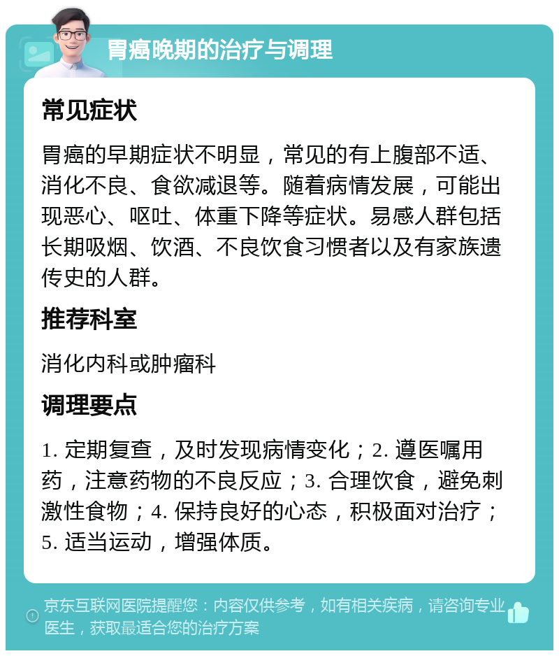 胃癌晚期的治疗与调理 常见症状 胃癌的早期症状不明显，常见的有上腹部不适、消化不良、食欲减退等。随着病情发展，可能出现恶心、呕吐、体重下降等症状。易感人群包括长期吸烟、饮酒、不良饮食习惯者以及有家族遗传史的人群。 推荐科室 消化内科或肿瘤科 调理要点 1. 定期复查，及时发现病情变化；2. 遵医嘱用药，注意药物的不良反应；3. 合理饮食，避免刺激性食物；4. 保持良好的心态，积极面对治疗；5. 适当运动，增强体质。