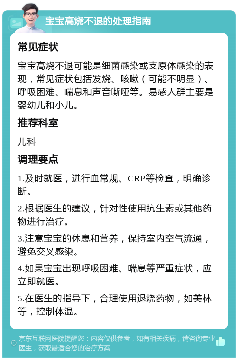 宝宝高烧不退的处理指南 常见症状 宝宝高烧不退可能是细菌感染或支原体感染的表现，常见症状包括发烧、咳嗽（可能不明显）、呼吸困难、喘息和声音嘶哑等。易感人群主要是婴幼儿和小儿。 推荐科室 儿科 调理要点 1.及时就医，进行血常规、CRP等检查，明确诊断。 2.根据医生的建议，针对性使用抗生素或其他药物进行治疗。 3.注意宝宝的休息和营养，保持室内空气流通，避免交叉感染。 4.如果宝宝出现呼吸困难、喘息等严重症状，应立即就医。 5.在医生的指导下，合理使用退烧药物，如美林等，控制体温。