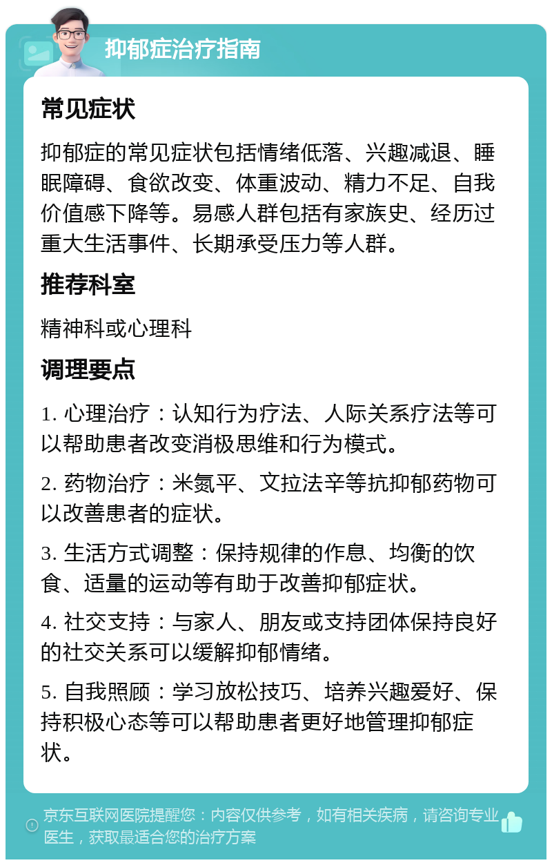 抑郁症治疗指南 常见症状 抑郁症的常见症状包括情绪低落、兴趣减退、睡眠障碍、食欲改变、体重波动、精力不足、自我价值感下降等。易感人群包括有家族史、经历过重大生活事件、长期承受压力等人群。 推荐科室 精神科或心理科 调理要点 1. 心理治疗：认知行为疗法、人际关系疗法等可以帮助患者改变消极思维和行为模式。 2. 药物治疗：米氮平、文拉法辛等抗抑郁药物可以改善患者的症状。 3. 生活方式调整：保持规律的作息、均衡的饮食、适量的运动等有助于改善抑郁症状。 4. 社交支持：与家人、朋友或支持团体保持良好的社交关系可以缓解抑郁情绪。 5. 自我照顾：学习放松技巧、培养兴趣爱好、保持积极心态等可以帮助患者更好地管理抑郁症状。