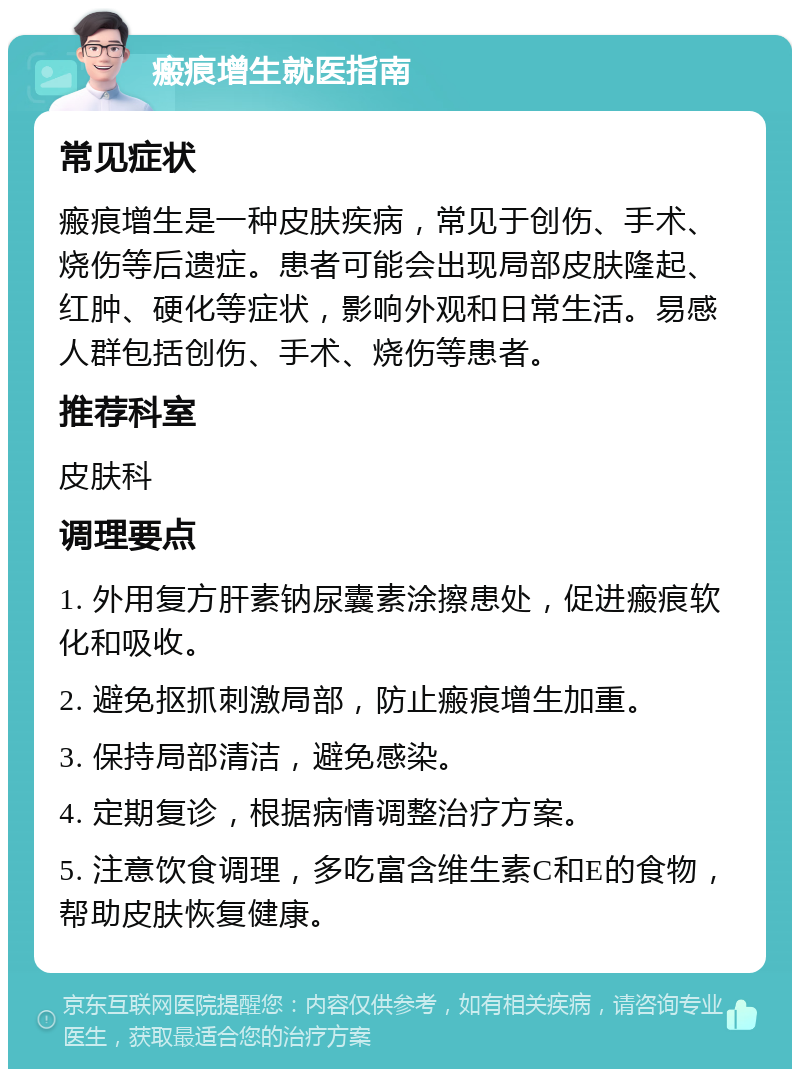 瘢痕增生就医指南 常见症状 瘢痕增生是一种皮肤疾病，常见于创伤、手术、烧伤等后遗症。患者可能会出现局部皮肤隆起、红肿、硬化等症状，影响外观和日常生活。易感人群包括创伤、手术、烧伤等患者。 推荐科室 皮肤科 调理要点 1. 外用复方肝素钠尿囊素涂擦患处，促进瘢痕软化和吸收。 2. 避免抠抓刺激局部，防止瘢痕增生加重。 3. 保持局部清洁，避免感染。 4. 定期复诊，根据病情调整治疗方案。 5. 注意饮食调理，多吃富含维生素C和E的食物，帮助皮肤恢复健康。