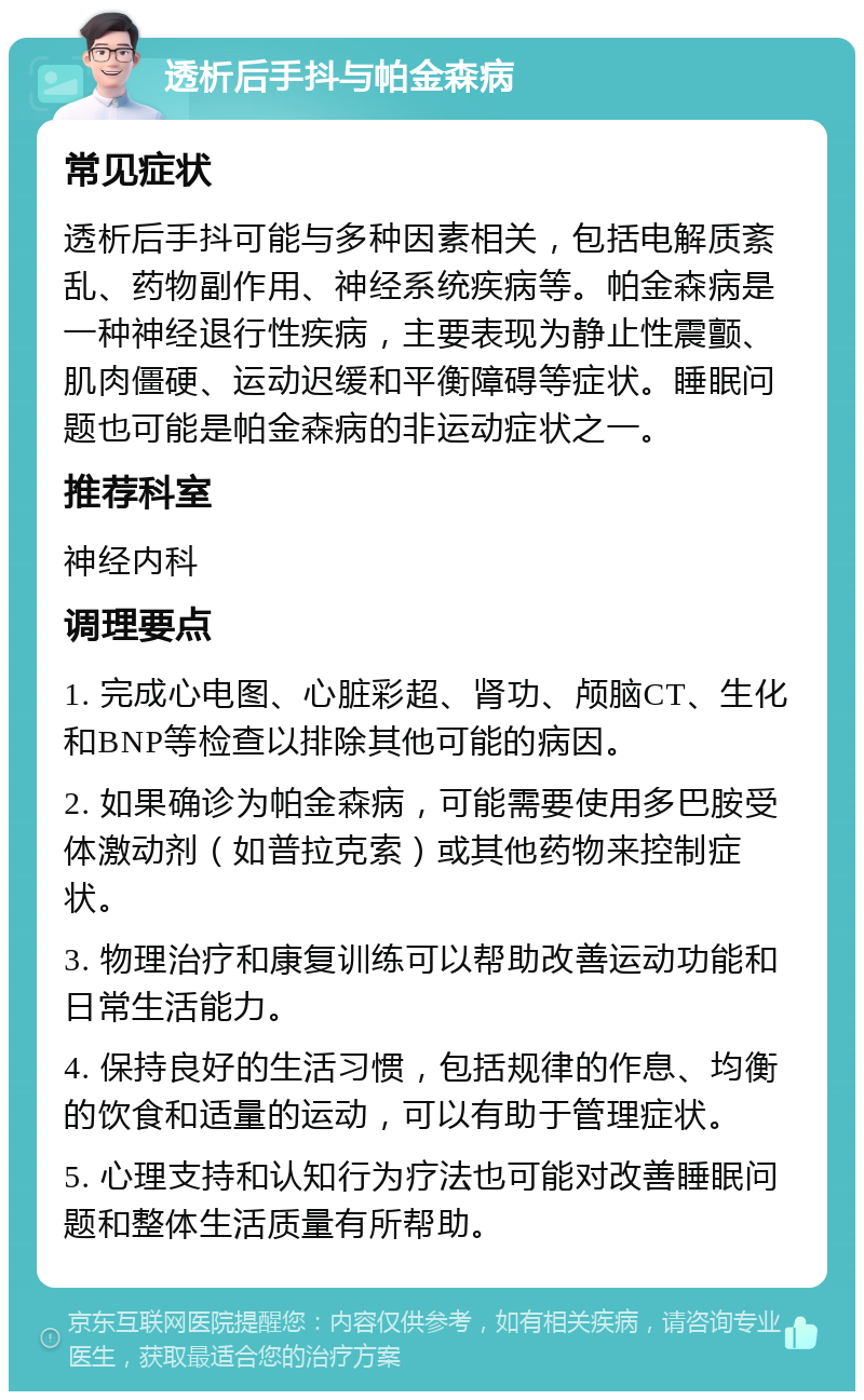 透析后手抖与帕金森病 常见症状 透析后手抖可能与多种因素相关，包括电解质紊乱、药物副作用、神经系统疾病等。帕金森病是一种神经退行性疾病，主要表现为静止性震颤、肌肉僵硬、运动迟缓和平衡障碍等症状。睡眠问题也可能是帕金森病的非运动症状之一。 推荐科室 神经内科 调理要点 1. 完成心电图、心脏彩超、肾功、颅脑CT、生化和BNP等检查以排除其他可能的病因。 2. 如果确诊为帕金森病，可能需要使用多巴胺受体激动剂（如普拉克索）或其他药物来控制症状。 3. 物理治疗和康复训练可以帮助改善运动功能和日常生活能力。 4. 保持良好的生活习惯，包括规律的作息、均衡的饮食和适量的运动，可以有助于管理症状。 5. 心理支持和认知行为疗法也可能对改善睡眠问题和整体生活质量有所帮助。