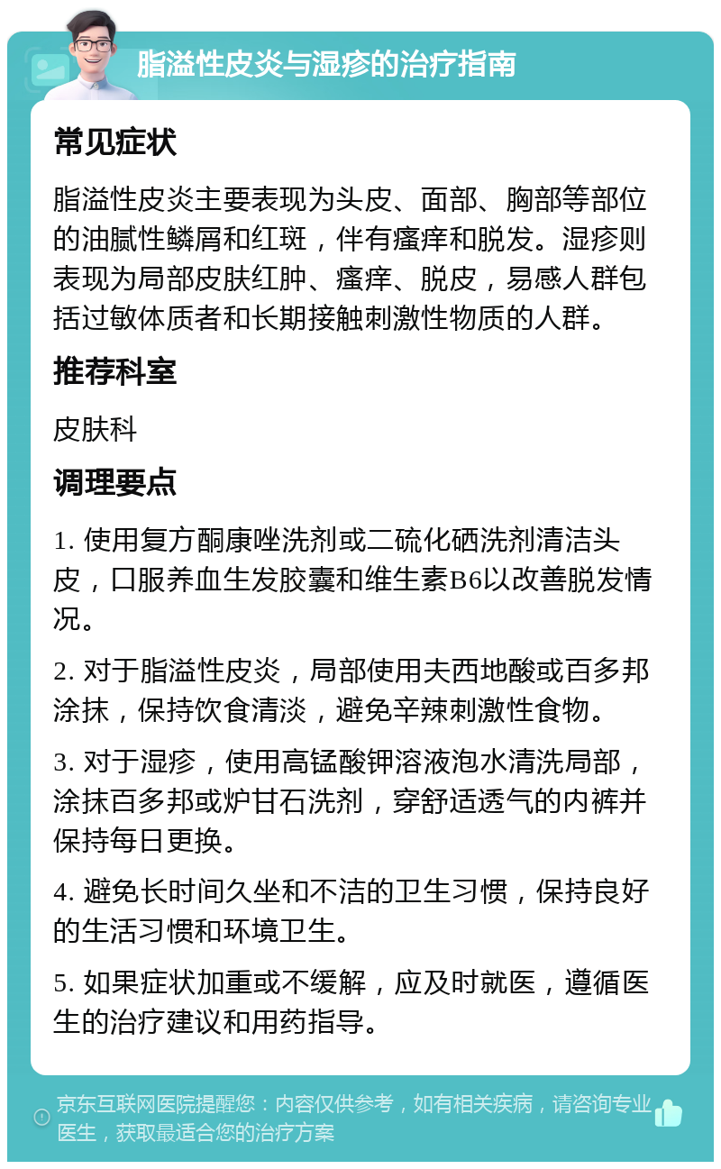 脂溢性皮炎与湿疹的治疗指南 常见症状 脂溢性皮炎主要表现为头皮、面部、胸部等部位的油腻性鳞屑和红斑，伴有瘙痒和脱发。湿疹则表现为局部皮肤红肿、瘙痒、脱皮，易感人群包括过敏体质者和长期接触刺激性物质的人群。 推荐科室 皮肤科 调理要点 1. 使用复方酮康唑洗剂或二硫化硒洗剂清洁头皮，口服养血生发胶囊和维生素B6以改善脱发情况。 2. 对于脂溢性皮炎，局部使用夫西地酸或百多邦涂抹，保持饮食清淡，避免辛辣刺激性食物。 3. 对于湿疹，使用高锰酸钾溶液泡水清洗局部，涂抹百多邦或炉甘石洗剂，穿舒适透气的内裤并保持每日更换。 4. 避免长时间久坐和不洁的卫生习惯，保持良好的生活习惯和环境卫生。 5. 如果症状加重或不缓解，应及时就医，遵循医生的治疗建议和用药指导。