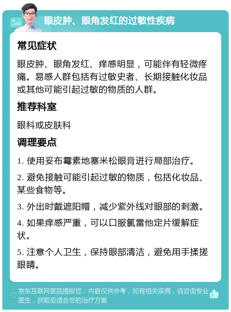 眼皮肿、眼角发红的过敏性疾病 常见症状 眼皮肿、眼角发红、痒感明显，可能伴有轻微疼痛。易感人群包括有过敏史者、长期接触化妆品或其他可能引起过敏的物质的人群。 推荐科室 眼科或皮肤科 调理要点 1. 使用妥布霉素地塞米松眼膏进行局部治疗。 2. 避免接触可能引起过敏的物质，包括化妆品、某些食物等。 3. 外出时戴遮阳帽，减少紫外线对眼部的刺激。 4. 如果痒感严重，可以口服氯雷他定片缓解症状。 5. 注意个人卫生，保持眼部清洁，避免用手揉搓眼睛。