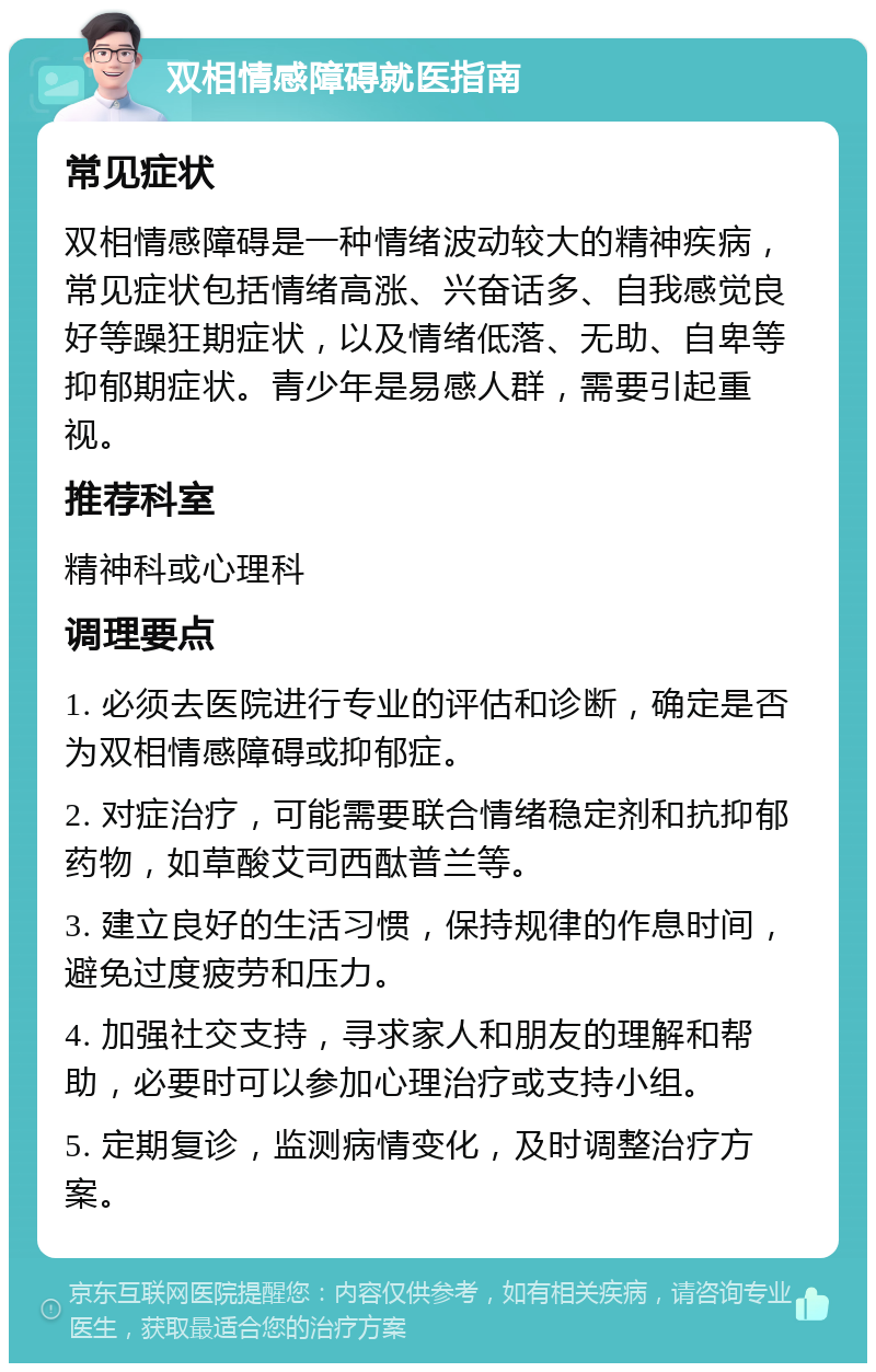 双相情感障碍就医指南 常见症状 双相情感障碍是一种情绪波动较大的精神疾病，常见症状包括情绪高涨、兴奋话多、自我感觉良好等躁狂期症状，以及情绪低落、无助、自卑等抑郁期症状。青少年是易感人群，需要引起重视。 推荐科室 精神科或心理科 调理要点 1. 必须去医院进行专业的评估和诊断，确定是否为双相情感障碍或抑郁症。 2. 对症治疗，可能需要联合情绪稳定剂和抗抑郁药物，如草酸艾司西酞普兰等。 3. 建立良好的生活习惯，保持规律的作息时间，避免过度疲劳和压力。 4. 加强社交支持，寻求家人和朋友的理解和帮助，必要时可以参加心理治疗或支持小组。 5. 定期复诊，监测病情变化，及时调整治疗方案。