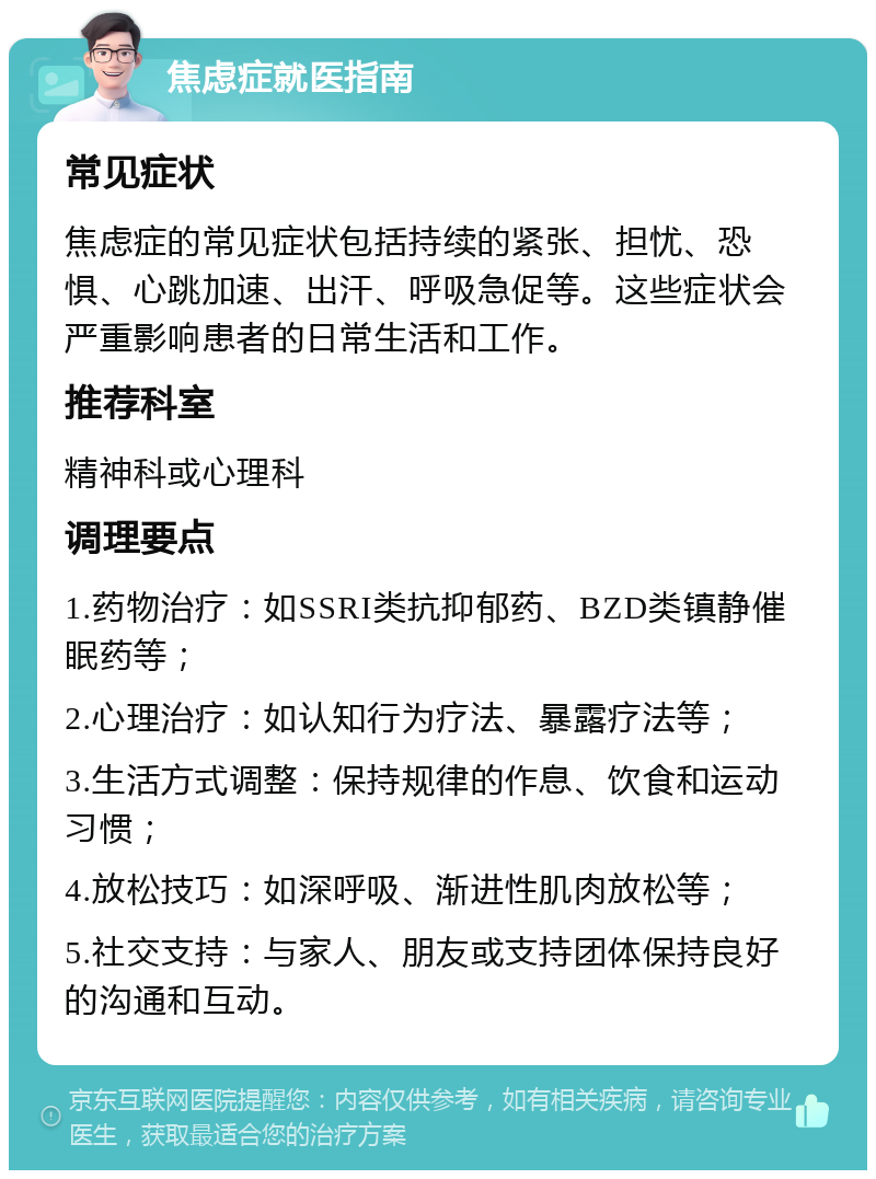 焦虑症就医指南 常见症状 焦虑症的常见症状包括持续的紧张、担忧、恐惧、心跳加速、出汗、呼吸急促等。这些症状会严重影响患者的日常生活和工作。 推荐科室 精神科或心理科 调理要点 1.药物治疗：如SSRI类抗抑郁药、BZD类镇静催眠药等； 2.心理治疗：如认知行为疗法、暴露疗法等； 3.生活方式调整：保持规律的作息、饮食和运动习惯； 4.放松技巧：如深呼吸、渐进性肌肉放松等； 5.社交支持：与家人、朋友或支持团体保持良好的沟通和互动。