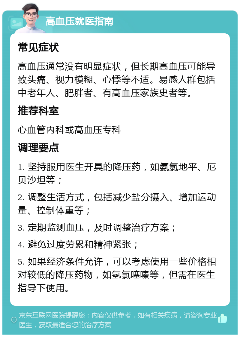 高血压就医指南 常见症状 高血压通常没有明显症状，但长期高血压可能导致头痛、视力模糊、心悸等不适。易感人群包括中老年人、肥胖者、有高血压家族史者等。 推荐科室 心血管内科或高血压专科 调理要点 1. 坚持服用医生开具的降压药，如氨氯地平、厄贝沙坦等； 2. 调整生活方式，包括减少盐分摄入、增加运动量、控制体重等； 3. 定期监测血压，及时调整治疗方案； 4. 避免过度劳累和精神紧张； 5. 如果经济条件允许，可以考虑使用一些价格相对较低的降压药物，如氢氯噻嗪等，但需在医生指导下使用。