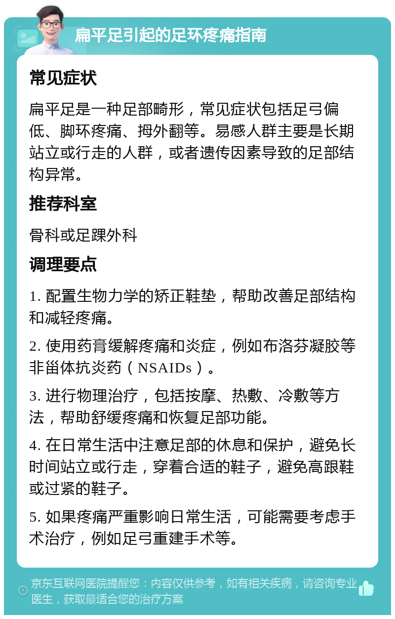 扁平足引起的足环疼痛指南 常见症状 扁平足是一种足部畸形，常见症状包括足弓偏低、脚环疼痛、拇外翻等。易感人群主要是长期站立或行走的人群，或者遗传因素导致的足部结构异常。 推荐科室 骨科或足踝外科 调理要点 1. 配置生物力学的矫正鞋垫，帮助改善足部结构和减轻疼痛。 2. 使用药膏缓解疼痛和炎症，例如布洛芬凝胶等非甾体抗炎药（NSAIDs）。 3. 进行物理治疗，包括按摩、热敷、冷敷等方法，帮助舒缓疼痛和恢复足部功能。 4. 在日常生活中注意足部的休息和保护，避免长时间站立或行走，穿着合适的鞋子，避免高跟鞋或过紧的鞋子。 5. 如果疼痛严重影响日常生活，可能需要考虑手术治疗，例如足弓重建手术等。