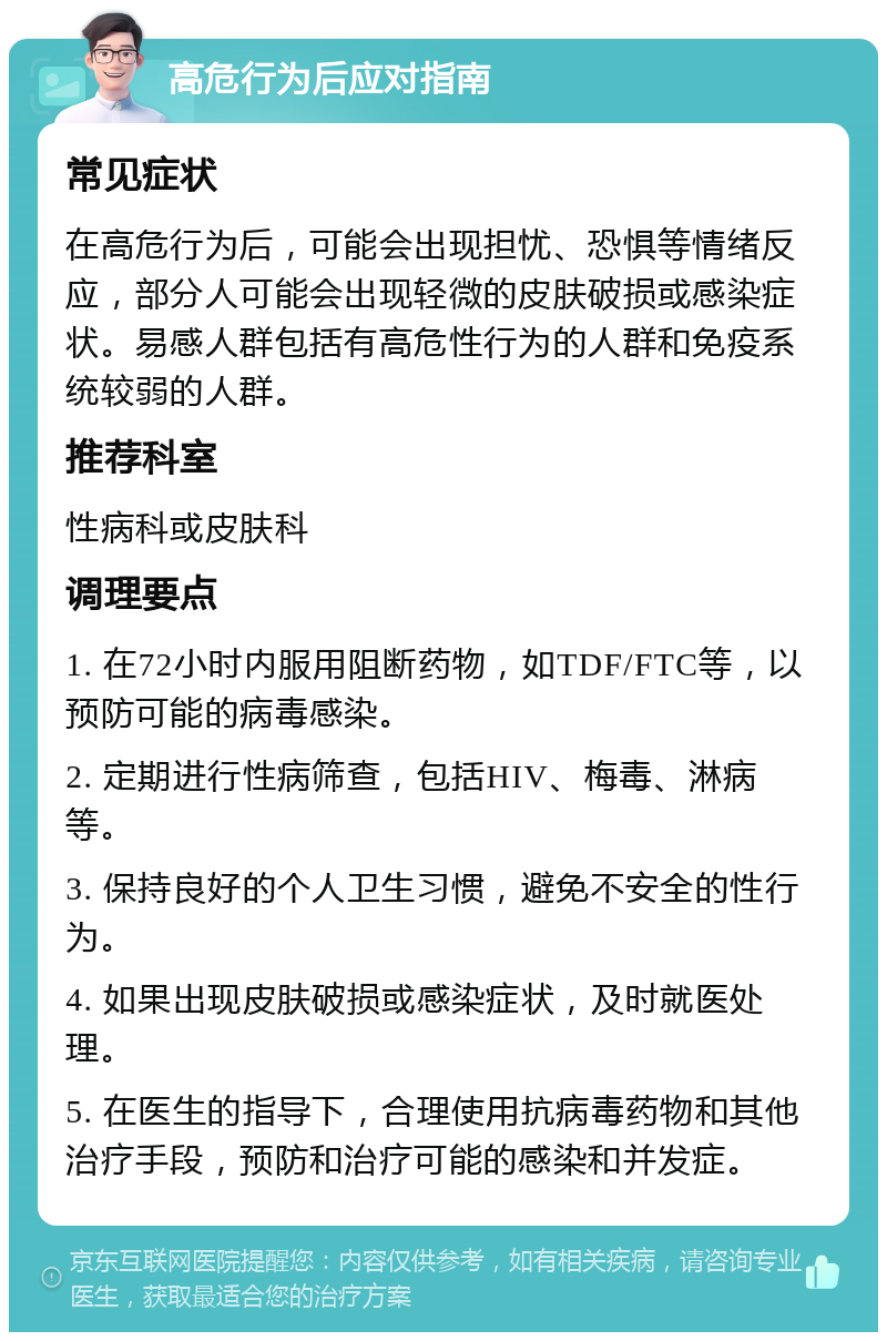 高危行为后应对指南 常见症状 在高危行为后，可能会出现担忧、恐惧等情绪反应，部分人可能会出现轻微的皮肤破损或感染症状。易感人群包括有高危性行为的人群和免疫系统较弱的人群。 推荐科室 性病科或皮肤科 调理要点 1. 在72小时内服用阻断药物，如TDF/FTC等，以预防可能的病毒感染。 2. 定期进行性病筛查，包括HIV、梅毒、淋病等。 3. 保持良好的个人卫生习惯，避免不安全的性行为。 4. 如果出现皮肤破损或感染症状，及时就医处理。 5. 在医生的指导下，合理使用抗病毒药物和其他治疗手段，预防和治疗可能的感染和并发症。