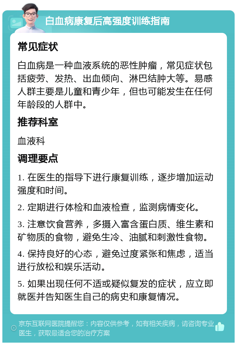 白血病康复后高强度训练指南 常见症状 白血病是一种血液系统的恶性肿瘤，常见症状包括疲劳、发热、出血倾向、淋巴结肿大等。易感人群主要是儿童和青少年，但也可能发生在任何年龄段的人群中。 推荐科室 血液科 调理要点 1. 在医生的指导下进行康复训练，逐步增加运动强度和时间。 2. 定期进行体检和血液检查，监测病情变化。 3. 注意饮食营养，多摄入富含蛋白质、维生素和矿物质的食物，避免生冷、油腻和刺激性食物。 4. 保持良好的心态，避免过度紧张和焦虑，适当进行放松和娱乐活动。 5. 如果出现任何不适或疑似复发的症状，应立即就医并告知医生自己的病史和康复情况。