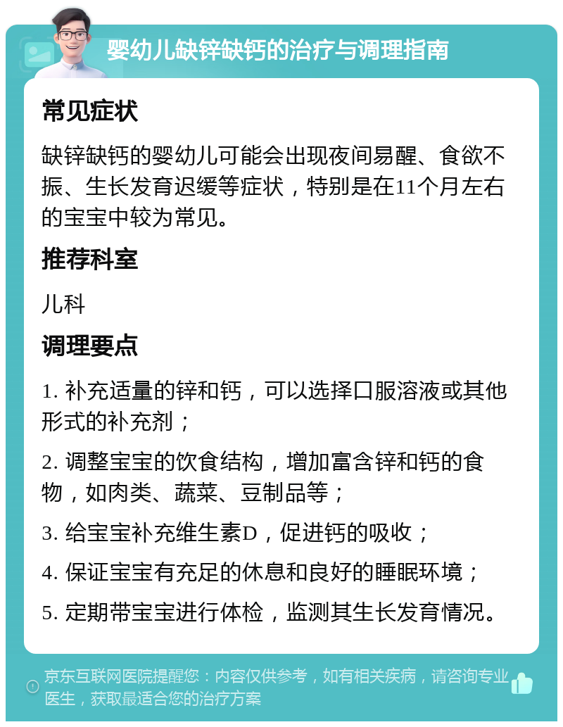 婴幼儿缺锌缺钙的治疗与调理指南 常见症状 缺锌缺钙的婴幼儿可能会出现夜间易醒、食欲不振、生长发育迟缓等症状，特别是在11个月左右的宝宝中较为常见。 推荐科室 儿科 调理要点 1. 补充适量的锌和钙，可以选择口服溶液或其他形式的补充剂； 2. 调整宝宝的饮食结构，增加富含锌和钙的食物，如肉类、蔬菜、豆制品等； 3. 给宝宝补充维生素D，促进钙的吸收； 4. 保证宝宝有充足的休息和良好的睡眠环境； 5. 定期带宝宝进行体检，监测其生长发育情况。