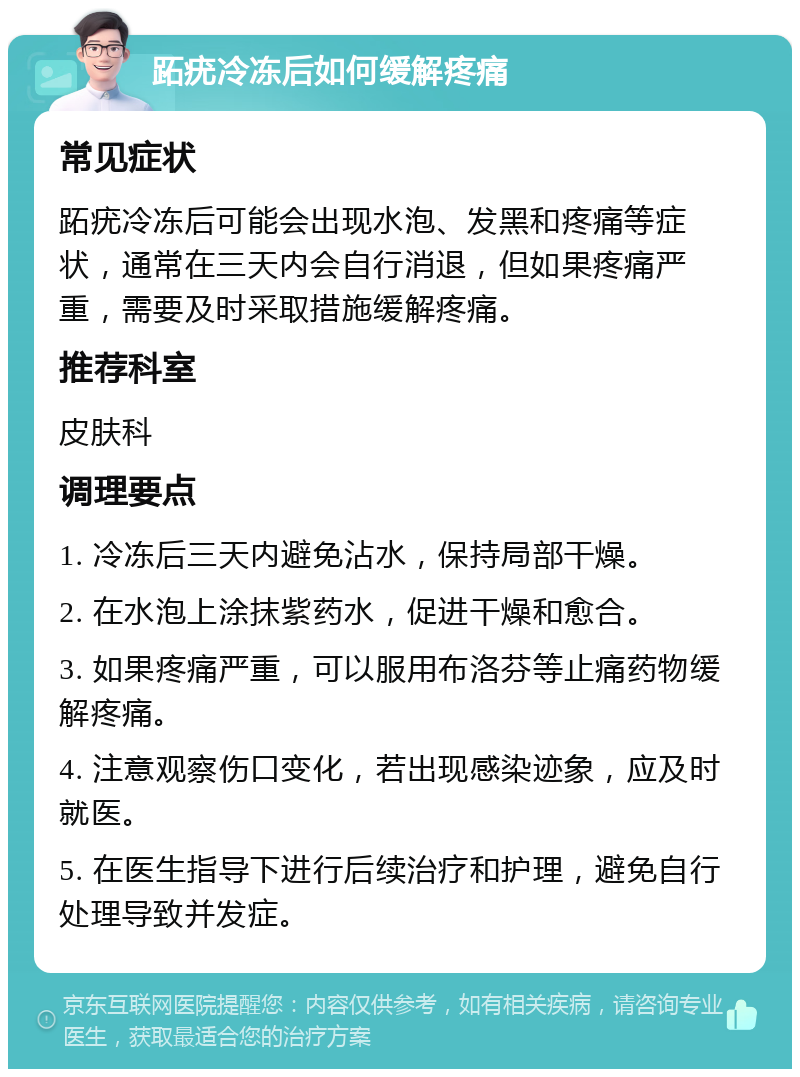 跖疣冷冻后如何缓解疼痛 常见症状 跖疣冷冻后可能会出现水泡、发黑和疼痛等症状，通常在三天内会自行消退，但如果疼痛严重，需要及时采取措施缓解疼痛。 推荐科室 皮肤科 调理要点 1. 冷冻后三天内避免沾水，保持局部干燥。 2. 在水泡上涂抹紫药水，促进干燥和愈合。 3. 如果疼痛严重，可以服用布洛芬等止痛药物缓解疼痛。 4. 注意观察伤口变化，若出现感染迹象，应及时就医。 5. 在医生指导下进行后续治疗和护理，避免自行处理导致并发症。