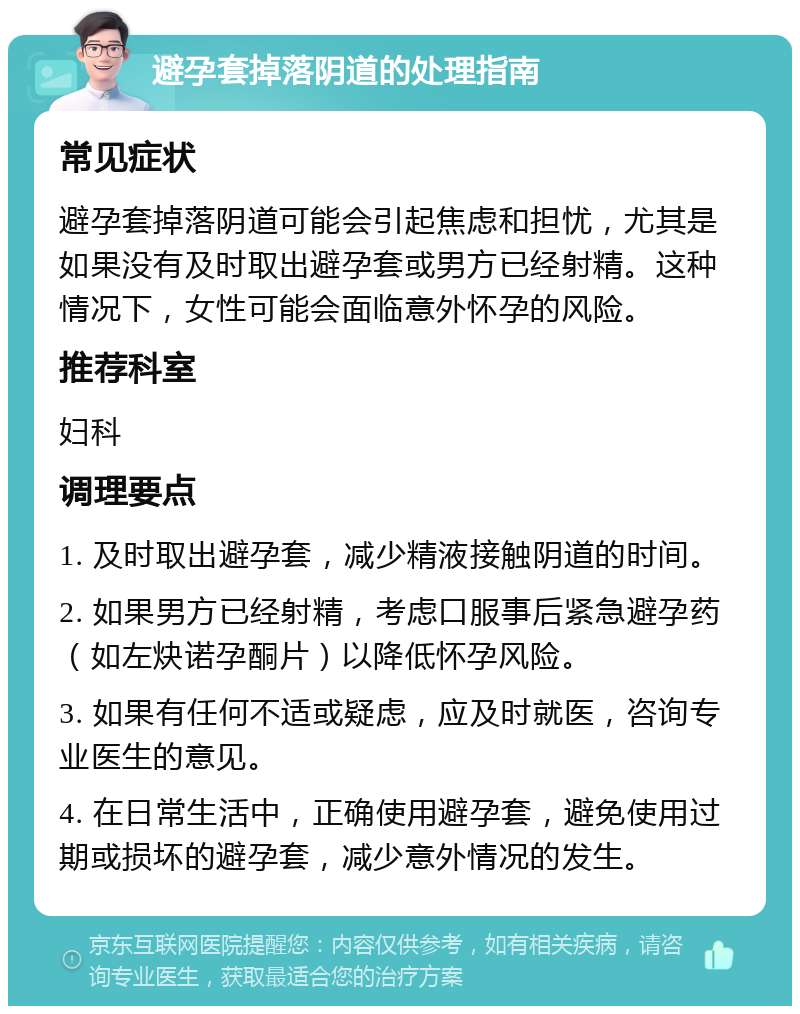 避孕套掉落阴道的处理指南 常见症状 避孕套掉落阴道可能会引起焦虑和担忧，尤其是如果没有及时取出避孕套或男方已经射精。这种情况下，女性可能会面临意外怀孕的风险。 推荐科室 妇科 调理要点 1. 及时取出避孕套，减少精液接触阴道的时间。 2. 如果男方已经射精，考虑口服事后紧急避孕药（如左炔诺孕酮片）以降低怀孕风险。 3. 如果有任何不适或疑虑，应及时就医，咨询专业医生的意见。 4. 在日常生活中，正确使用避孕套，避免使用过期或损坏的避孕套，减少意外情况的发生。