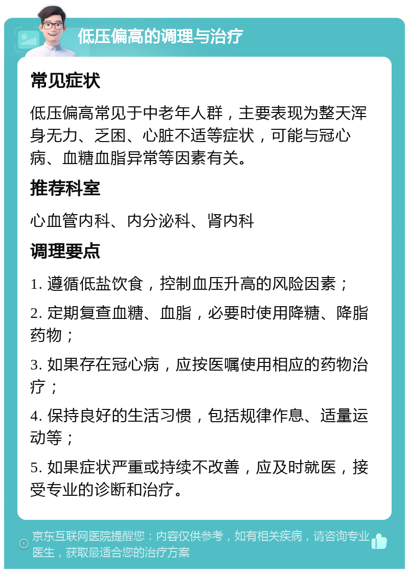 低压偏高的调理与治疗 常见症状 低压偏高常见于中老年人群，主要表现为整天浑身无力、乏困、心脏不适等症状，可能与冠心病、血糖血脂异常等因素有关。 推荐科室 心血管内科、内分泌科、肾内科 调理要点 1. 遵循低盐饮食，控制血压升高的风险因素； 2. 定期复查血糖、血脂，必要时使用降糖、降脂药物； 3. 如果存在冠心病，应按医嘱使用相应的药物治疗； 4. 保持良好的生活习惯，包括规律作息、适量运动等； 5. 如果症状严重或持续不改善，应及时就医，接受专业的诊断和治疗。