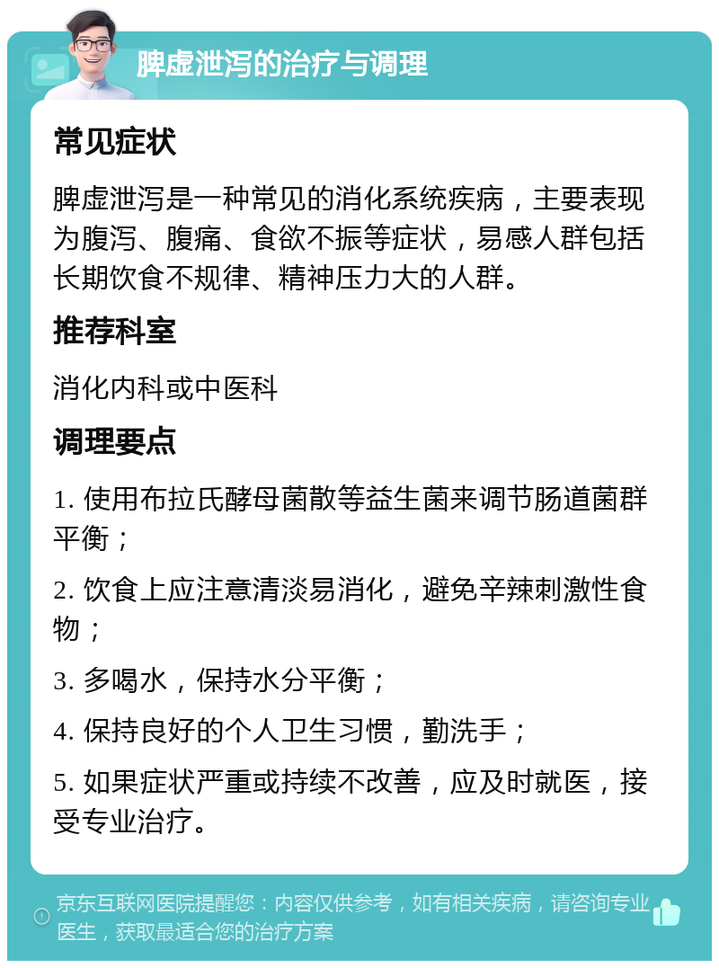 脾虚泄泻的治疗与调理 常见症状 脾虚泄泻是一种常见的消化系统疾病，主要表现为腹泻、腹痛、食欲不振等症状，易感人群包括长期饮食不规律、精神压力大的人群。 推荐科室 消化内科或中医科 调理要点 1. 使用布拉氏酵母菌散等益生菌来调节肠道菌群平衡； 2. 饮食上应注意清淡易消化，避免辛辣刺激性食物； 3. 多喝水，保持水分平衡； 4. 保持良好的个人卫生习惯，勤洗手； 5. 如果症状严重或持续不改善，应及时就医，接受专业治疗。