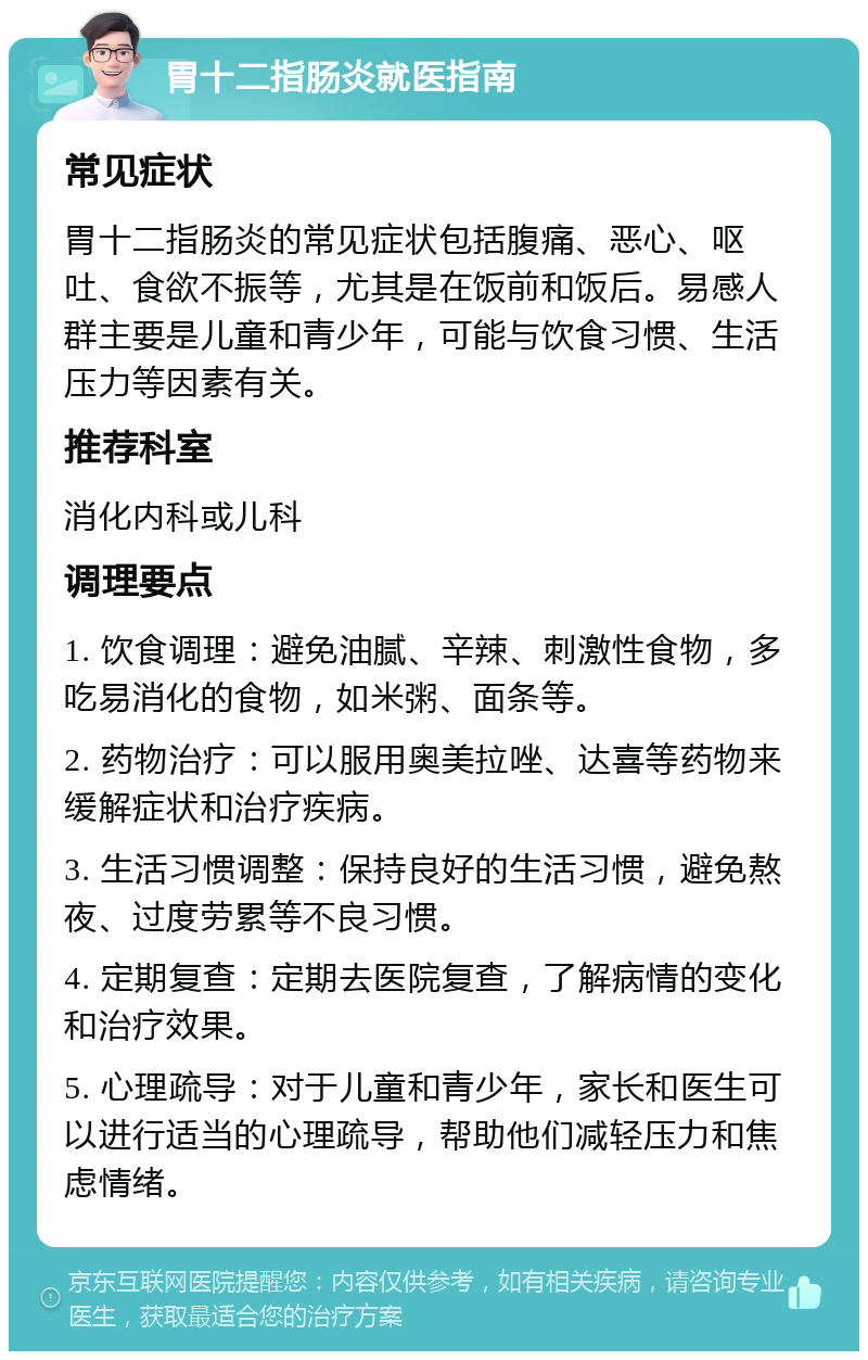 胃十二指肠炎就医指南 常见症状 胃十二指肠炎的常见症状包括腹痛、恶心、呕吐、食欲不振等，尤其是在饭前和饭后。易感人群主要是儿童和青少年，可能与饮食习惯、生活压力等因素有关。 推荐科室 消化内科或儿科 调理要点 1. 饮食调理：避免油腻、辛辣、刺激性食物，多吃易消化的食物，如米粥、面条等。 2. 药物治疗：可以服用奥美拉唑、达喜等药物来缓解症状和治疗疾病。 3. 生活习惯调整：保持良好的生活习惯，避免熬夜、过度劳累等不良习惯。 4. 定期复查：定期去医院复查，了解病情的变化和治疗效果。 5. 心理疏导：对于儿童和青少年，家长和医生可以进行适当的心理疏导，帮助他们减轻压力和焦虑情绪。