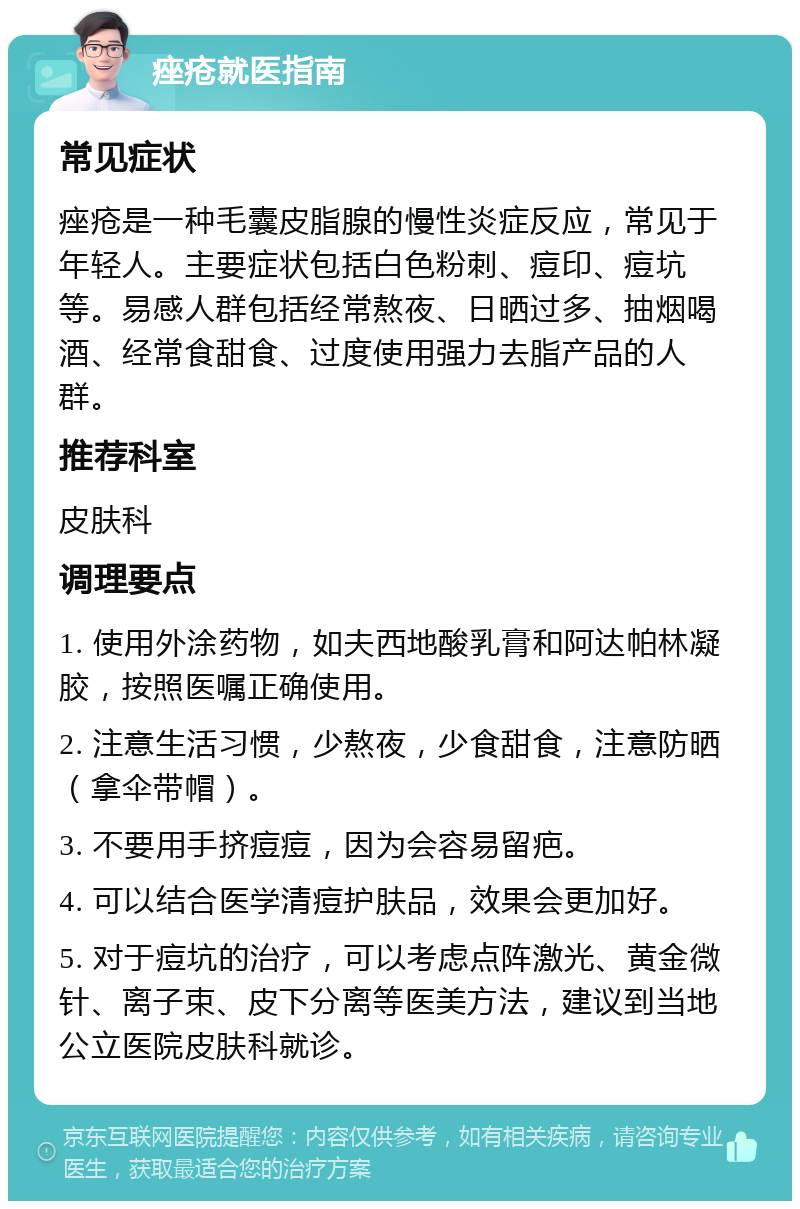 痤疮就医指南 常见症状 痤疮是一种毛囊皮脂腺的慢性炎症反应，常见于年轻人。主要症状包括白色粉刺、痘印、痘坑等。易感人群包括经常熬夜、日晒过多、抽烟喝酒、经常食甜食、过度使用强力去脂产品的人群。 推荐科室 皮肤科 调理要点 1. 使用外涂药物，如夫西地酸乳膏和阿达帕林凝胶，按照医嘱正确使用。 2. 注意生活习惯，少熬夜，少食甜食，注意防晒（拿伞带帽）。 3. 不要用手挤痘痘，因为会容易留疤。 4. 可以结合医学清痘护肤品，效果会更加好。 5. 对于痘坑的治疗，可以考虑点阵激光、黄金微针、离子束、皮下分离等医美方法，建议到当地公立医院皮肤科就诊。