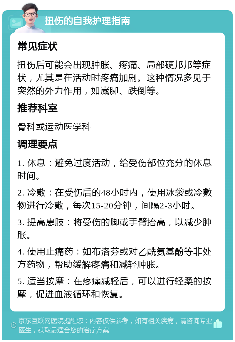 扭伤的自我护理指南 常见症状 扭伤后可能会出现肿胀、疼痛、局部硬邦邦等症状，尤其是在活动时疼痛加剧。这种情况多见于突然的外力作用，如崴脚、跌倒等。 推荐科室 骨科或运动医学科 调理要点 1. 休息：避免过度活动，给受伤部位充分的休息时间。 2. 冷敷：在受伤后的48小时内，使用冰袋或冷敷物进行冷敷，每次15-20分钟，间隔2-3小时。 3. 提高患肢：将受伤的脚或手臂抬高，以减少肿胀。 4. 使用止痛药：如布洛芬或对乙酰氨基酚等非处方药物，帮助缓解疼痛和减轻肿胀。 5. 适当按摩：在疼痛减轻后，可以进行轻柔的按摩，促进血液循环和恢复。