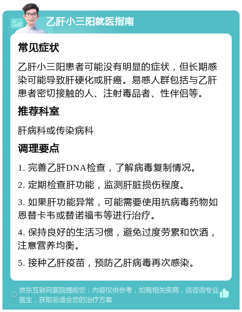 乙肝小三阳就医指南 常见症状 乙肝小三阳患者可能没有明显的症状，但长期感染可能导致肝硬化或肝癌。易感人群包括与乙肝患者密切接触的人、注射毒品者、性伴侣等。 推荐科室 肝病科或传染病科 调理要点 1. 完善乙肝DNA检查，了解病毒复制情况。 2. 定期检查肝功能，监测肝脏损伤程度。 3. 如果肝功能异常，可能需要使用抗病毒药物如恩替卡韦或替诺福韦等进行治疗。 4. 保持良好的生活习惯，避免过度劳累和饮酒，注意营养均衡。 5. 接种乙肝疫苗，预防乙肝病毒再次感染。