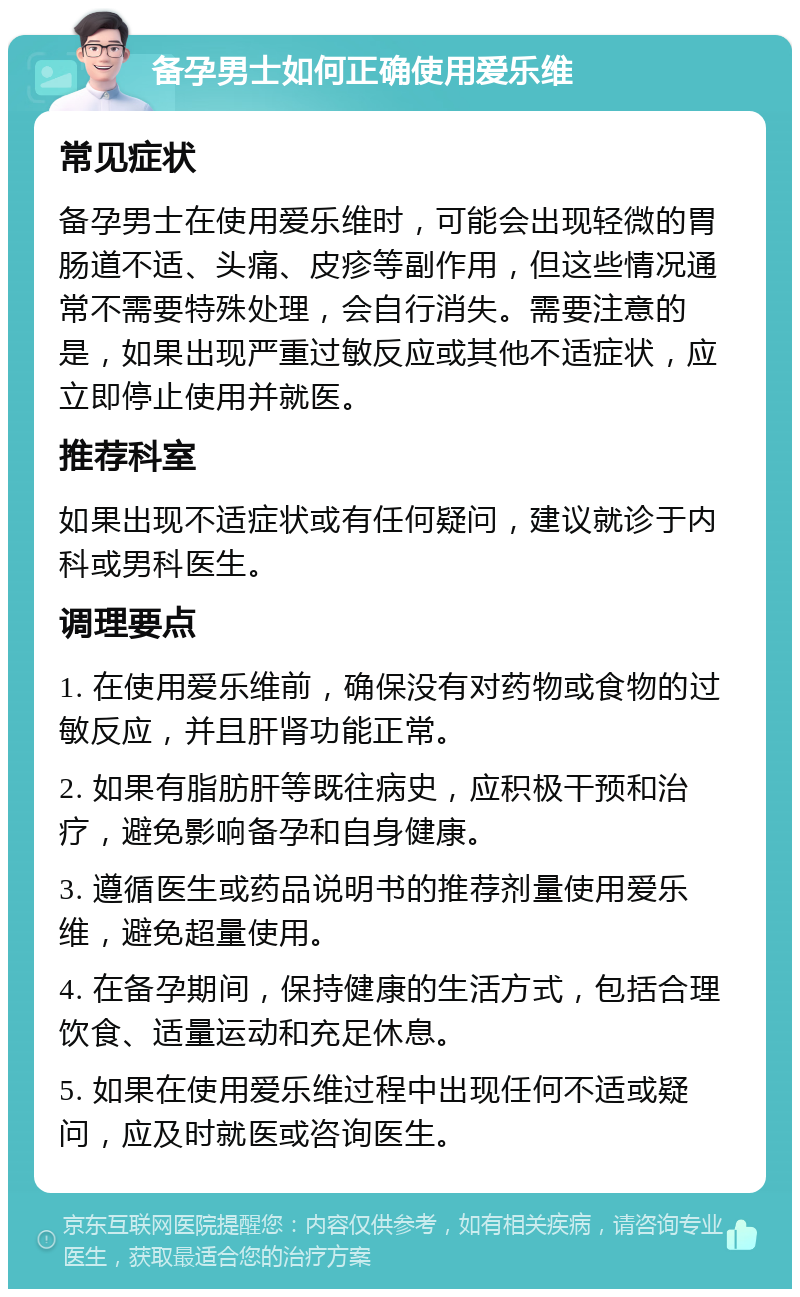 备孕男士如何正确使用爱乐维 常见症状 备孕男士在使用爱乐维时，可能会出现轻微的胃肠道不适、头痛、皮疹等副作用，但这些情况通常不需要特殊处理，会自行消失。需要注意的是，如果出现严重过敏反应或其他不适症状，应立即停止使用并就医。 推荐科室 如果出现不适症状或有任何疑问，建议就诊于内科或男科医生。 调理要点 1. 在使用爱乐维前，确保没有对药物或食物的过敏反应，并且肝肾功能正常。 2. 如果有脂肪肝等既往病史，应积极干预和治疗，避免影响备孕和自身健康。 3. 遵循医生或药品说明书的推荐剂量使用爱乐维，避免超量使用。 4. 在备孕期间，保持健康的生活方式，包括合理饮食、适量运动和充足休息。 5. 如果在使用爱乐维过程中出现任何不适或疑问，应及时就医或咨询医生。