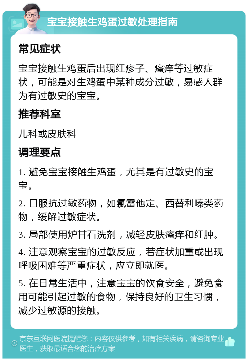 宝宝接触生鸡蛋过敏处理指南 常见症状 宝宝接触生鸡蛋后出现红疹子、瘙痒等过敏症状，可能是对生鸡蛋中某种成分过敏，易感人群为有过敏史的宝宝。 推荐科室 儿科或皮肤科 调理要点 1. 避免宝宝接触生鸡蛋，尤其是有过敏史的宝宝。 2. 口服抗过敏药物，如氯雷他定、西替利嗪类药物，缓解过敏症状。 3. 局部使用炉甘石洗剂，减轻皮肤瘙痒和红肿。 4. 注意观察宝宝的过敏反应，若症状加重或出现呼吸困难等严重症状，应立即就医。 5. 在日常生活中，注意宝宝的饮食安全，避免食用可能引起过敏的食物，保持良好的卫生习惯，减少过敏源的接触。