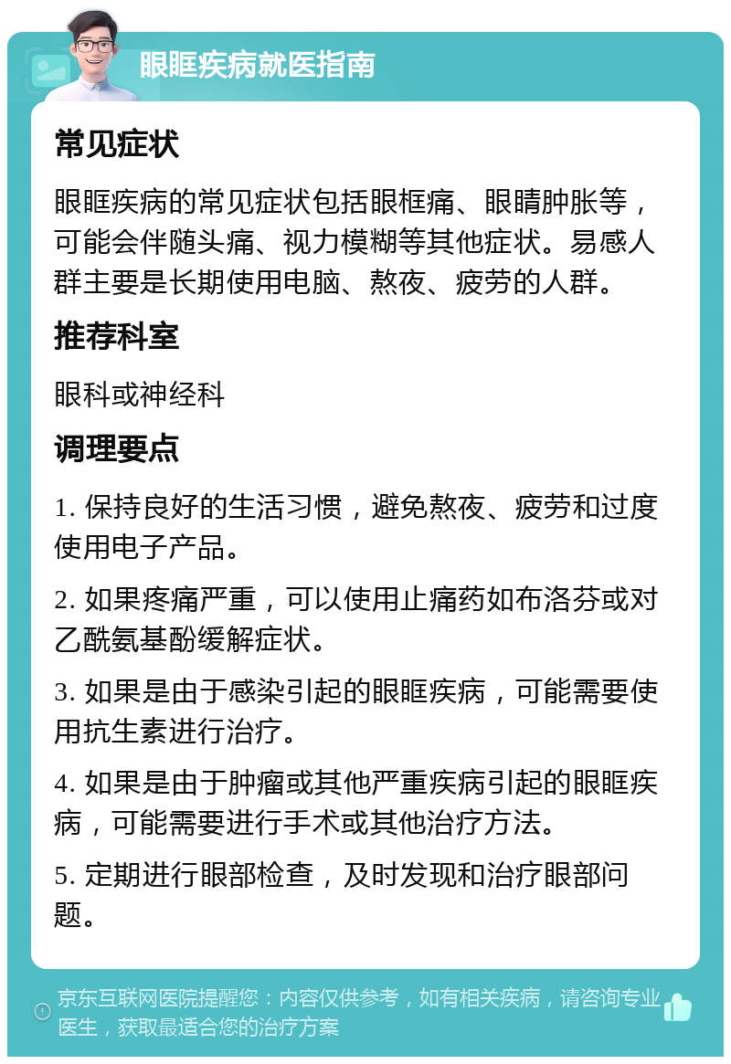 眼眶疾病就医指南 常见症状 眼眶疾病的常见症状包括眼框痛、眼睛肿胀等，可能会伴随头痛、视力模糊等其他症状。易感人群主要是长期使用电脑、熬夜、疲劳的人群。 推荐科室 眼科或神经科 调理要点 1. 保持良好的生活习惯，避免熬夜、疲劳和过度使用电子产品。 2. 如果疼痛严重，可以使用止痛药如布洛芬或对乙酰氨基酚缓解症状。 3. 如果是由于感染引起的眼眶疾病，可能需要使用抗生素进行治疗。 4. 如果是由于肿瘤或其他严重疾病引起的眼眶疾病，可能需要进行手术或其他治疗方法。 5. 定期进行眼部检查，及时发现和治疗眼部问题。