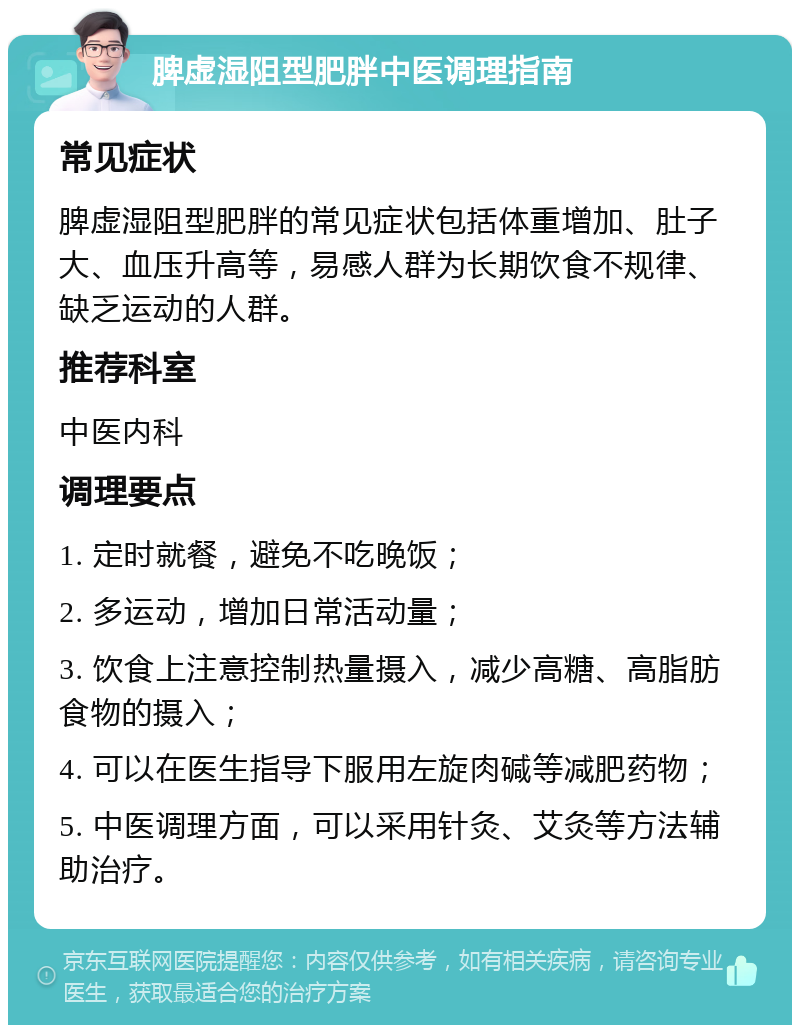 脾虚湿阻型肥胖中医调理指南 常见症状 脾虚湿阻型肥胖的常见症状包括体重增加、肚子大、血压升高等，易感人群为长期饮食不规律、缺乏运动的人群。 推荐科室 中医内科 调理要点 1. 定时就餐，避免不吃晚饭； 2. 多运动，增加日常活动量； 3. 饮食上注意控制热量摄入，减少高糖、高脂肪食物的摄入； 4. 可以在医生指导下服用左旋肉碱等减肥药物； 5. 中医调理方面，可以采用针灸、艾灸等方法辅助治疗。