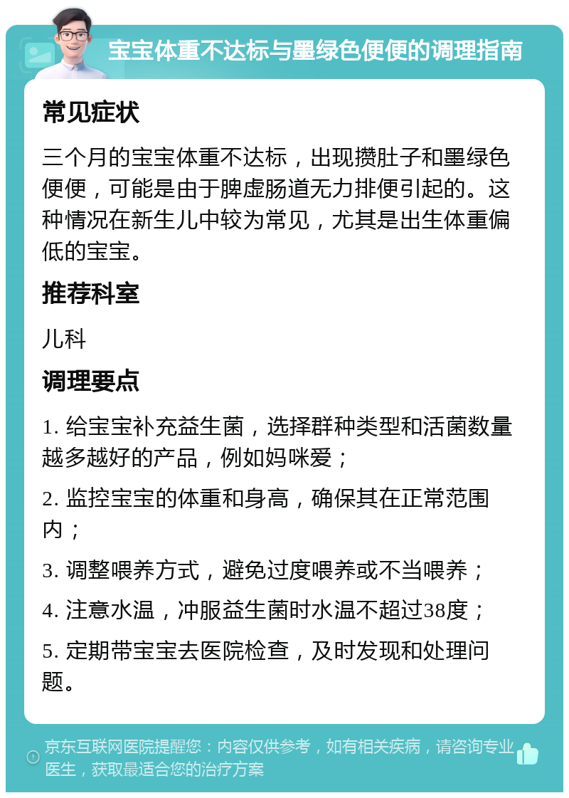 宝宝体重不达标与墨绿色便便的调理指南 常见症状 三个月的宝宝体重不达标，出现攒肚子和墨绿色便便，可能是由于脾虚肠道无力排便引起的。这种情况在新生儿中较为常见，尤其是出生体重偏低的宝宝。 推荐科室 儿科 调理要点 1. 给宝宝补充益生菌，选择群种类型和活菌数量越多越好的产品，例如妈咪爱； 2. 监控宝宝的体重和身高，确保其在正常范围内； 3. 调整喂养方式，避免过度喂养或不当喂养； 4. 注意水温，冲服益生菌时水温不超过38度； 5. 定期带宝宝去医院检查，及时发现和处理问题。