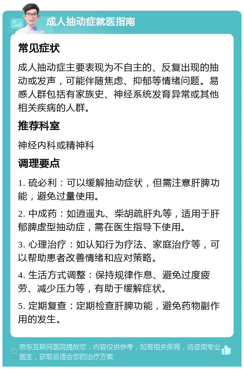 成人抽动症就医指南 常见症状 成人抽动症主要表现为不自主的、反复出现的抽动或发声，可能伴随焦虑、抑郁等情绪问题。易感人群包括有家族史、神经系统发育异常或其他相关疾病的人群。 推荐科室 神经内科或精神科 调理要点 1. 硫必利：可以缓解抽动症状，但需注意肝脾功能，避免过量使用。 2. 中成药：如逍遥丸、柴胡疏肝丸等，适用于肝郁脾虚型抽动症，需在医生指导下使用。 3. 心理治疗：如认知行为疗法、家庭治疗等，可以帮助患者改善情绪和应对策略。 4. 生活方式调整：保持规律作息、避免过度疲劳、减少压力等，有助于缓解症状。 5. 定期复查：定期检查肝脾功能，避免药物副作用的发生。