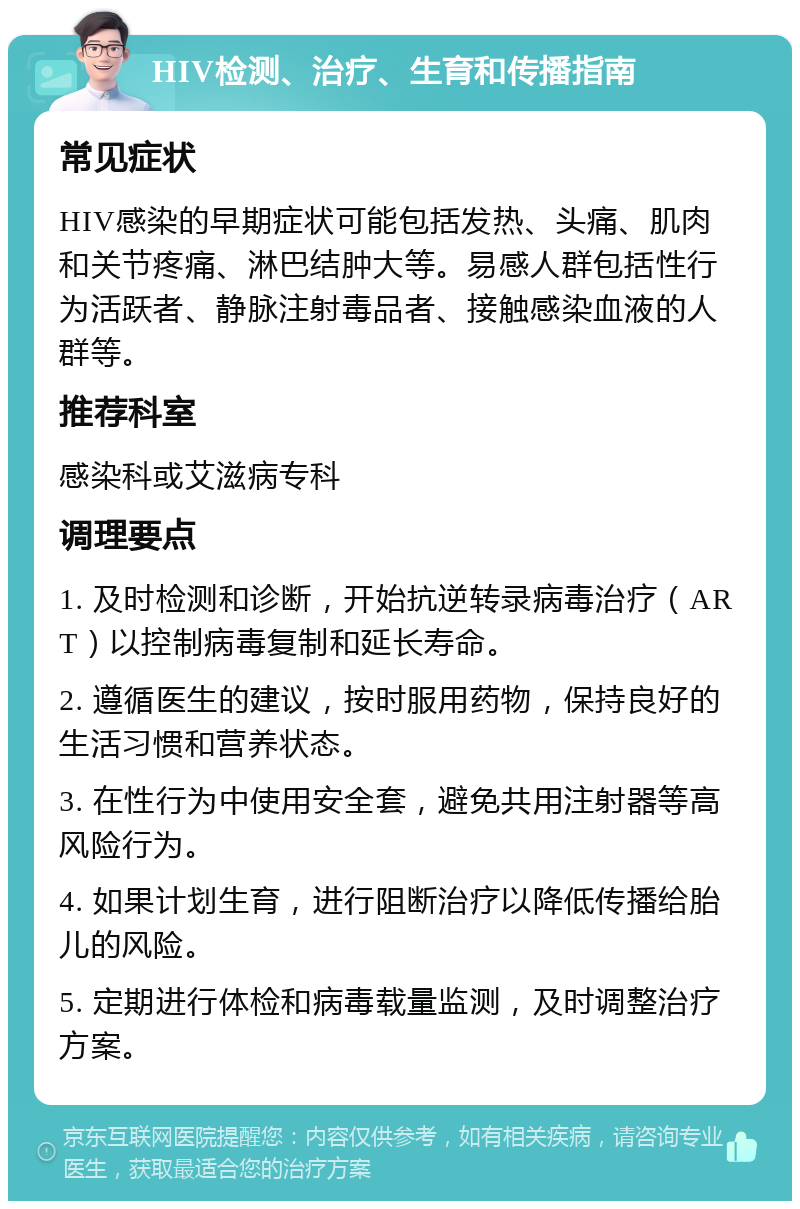 HIV检测、治疗、生育和传播指南 常见症状 HIV感染的早期症状可能包括发热、头痛、肌肉和关节疼痛、淋巴结肿大等。易感人群包括性行为活跃者、静脉注射毒品者、接触感染血液的人群等。 推荐科室 感染科或艾滋病专科 调理要点 1. 及时检测和诊断，开始抗逆转录病毒治疗（ART）以控制病毒复制和延长寿命。 2. 遵循医生的建议，按时服用药物，保持良好的生活习惯和营养状态。 3. 在性行为中使用安全套，避免共用注射器等高风险行为。 4. 如果计划生育，进行阻断治疗以降低传播给胎儿的风险。 5. 定期进行体检和病毒载量监测，及时调整治疗方案。