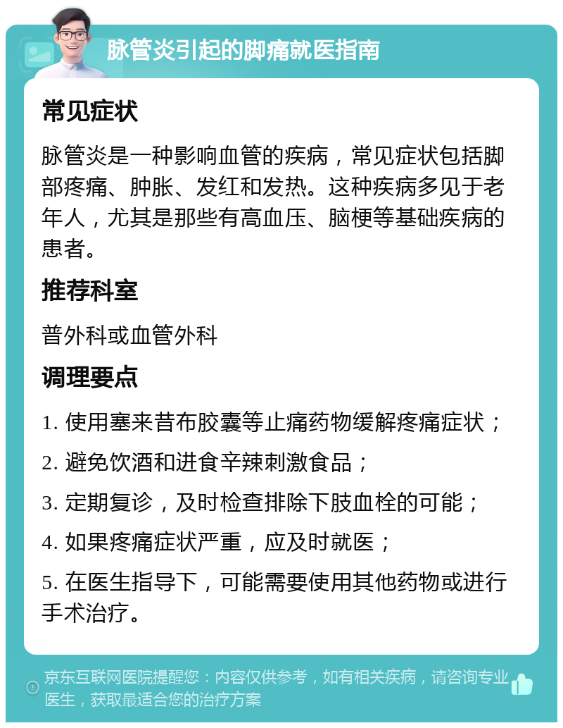 脉管炎引起的脚痛就医指南 常见症状 脉管炎是一种影响血管的疾病，常见症状包括脚部疼痛、肿胀、发红和发热。这种疾病多见于老年人，尤其是那些有高血压、脑梗等基础疾病的患者。 推荐科室 普外科或血管外科 调理要点 1. 使用塞来昔布胶囊等止痛药物缓解疼痛症状； 2. 避免饮酒和进食辛辣刺激食品； 3. 定期复诊，及时检查排除下肢血栓的可能； 4. 如果疼痛症状严重，应及时就医； 5. 在医生指导下，可能需要使用其他药物或进行手术治疗。