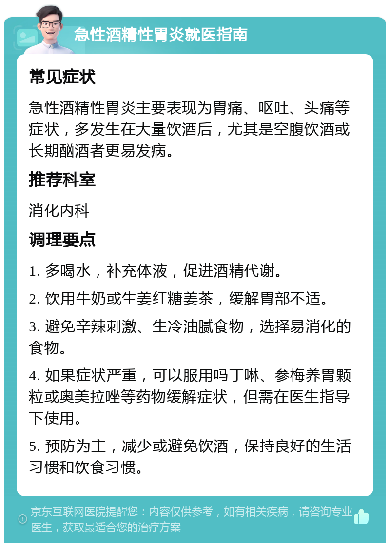 急性酒精性胃炎就医指南 常见症状 急性酒精性胃炎主要表现为胃痛、呕吐、头痛等症状，多发生在大量饮酒后，尤其是空腹饮酒或长期酗酒者更易发病。 推荐科室 消化内科 调理要点 1. 多喝水，补充体液，促进酒精代谢。 2. 饮用牛奶或生姜红糖姜茶，缓解胃部不适。 3. 避免辛辣刺激、生冷油腻食物，选择易消化的食物。 4. 如果症状严重，可以服用吗丁啉、参梅养胃颗粒或奥美拉唑等药物缓解症状，但需在医生指导下使用。 5. 预防为主，减少或避免饮酒，保持良好的生活习惯和饮食习惯。