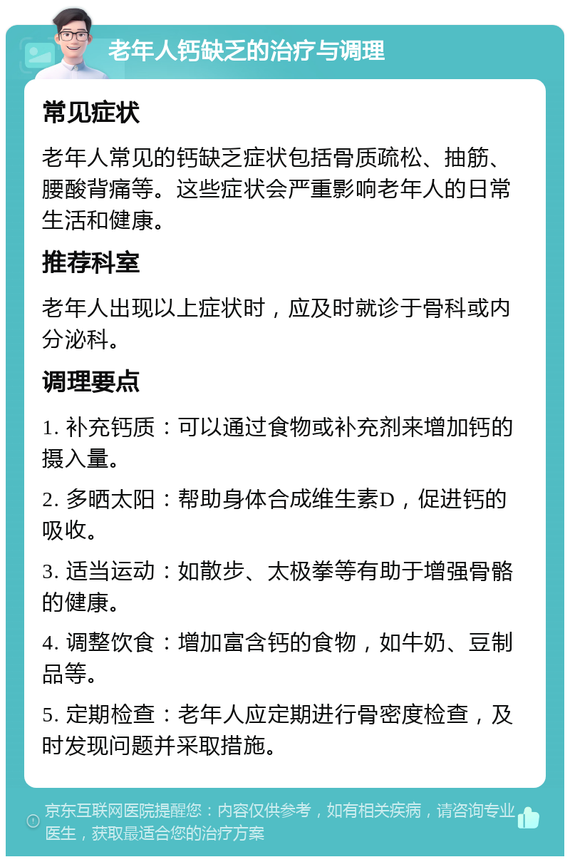 老年人钙缺乏的治疗与调理 常见症状 老年人常见的钙缺乏症状包括骨质疏松、抽筋、腰酸背痛等。这些症状会严重影响老年人的日常生活和健康。 推荐科室 老年人出现以上症状时，应及时就诊于骨科或内分泌科。 调理要点 1. 补充钙质：可以通过食物或补充剂来增加钙的摄入量。 2. 多晒太阳：帮助身体合成维生素D，促进钙的吸收。 3. 适当运动：如散步、太极拳等有助于增强骨骼的健康。 4. 调整饮食：增加富含钙的食物，如牛奶、豆制品等。 5. 定期检查：老年人应定期进行骨密度检查，及时发现问题并采取措施。