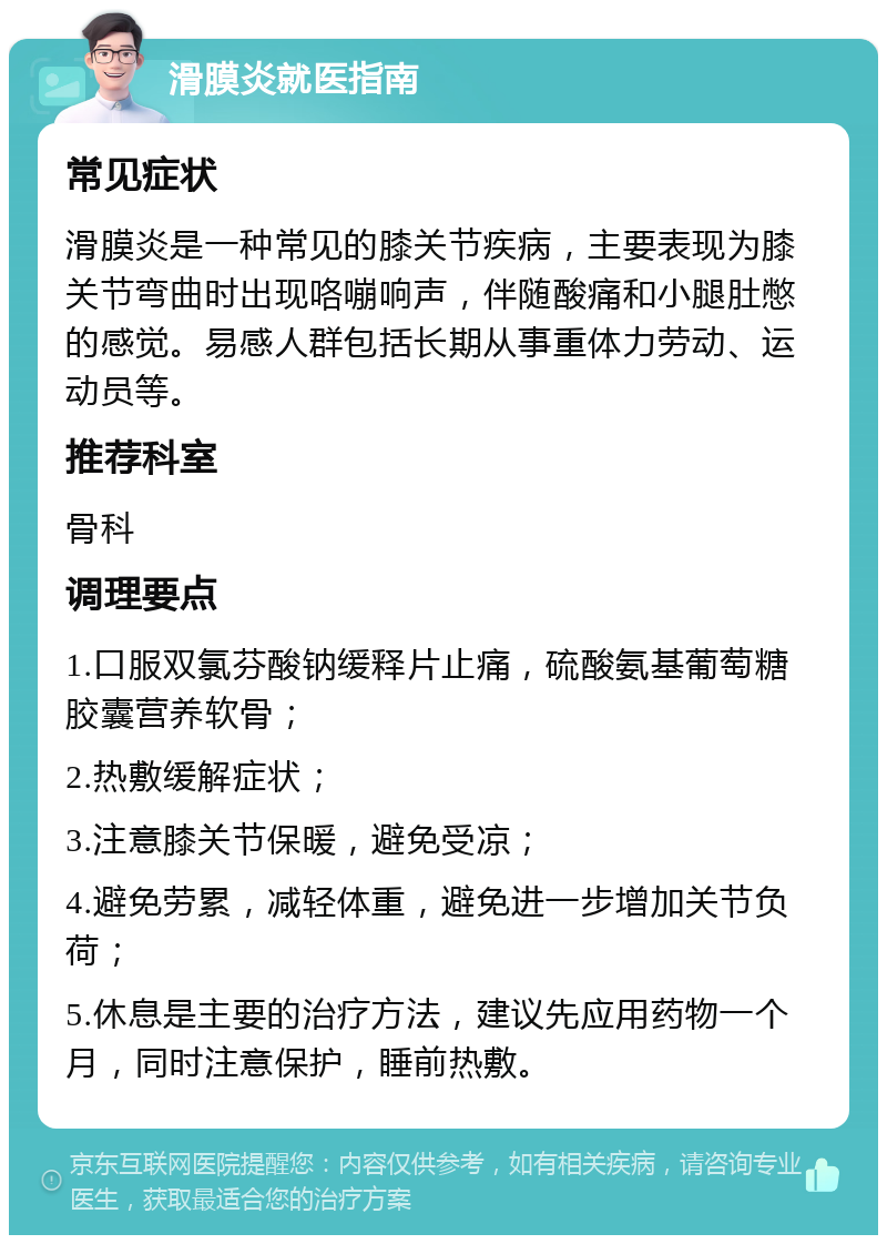 滑膜炎就医指南 常见症状 滑膜炎是一种常见的膝关节疾病，主要表现为膝关节弯曲时出现咯嘣响声，伴随酸痛和小腿肚憋的感觉。易感人群包括长期从事重体力劳动、运动员等。 推荐科室 骨科 调理要点 1.口服双氯芬酸钠缓释片止痛，硫酸氨基葡萄糖胶囊营养软骨； 2.热敷缓解症状； 3.注意膝关节保暖，避免受凉； 4.避免劳累，减轻体重，避免进一步增加关节负荷； 5.休息是主要的治疗方法，建议先应用药物一个月，同时注意保护，睡前热敷。