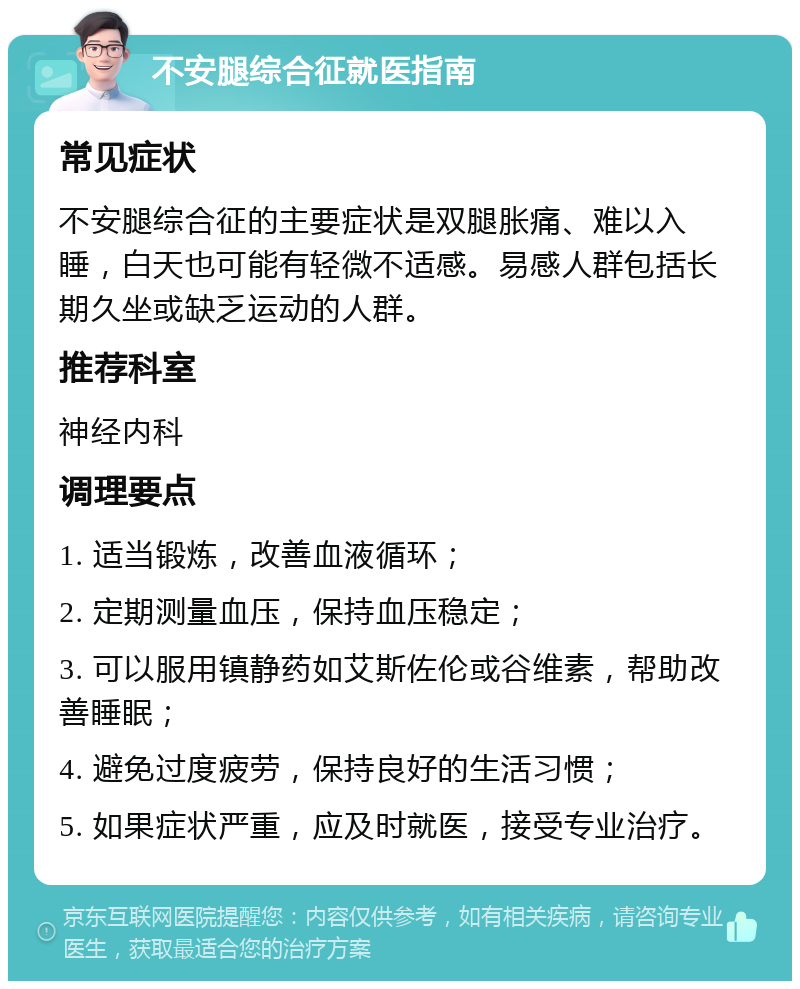 不安腿综合征就医指南 常见症状 不安腿综合征的主要症状是双腿胀痛、难以入睡，白天也可能有轻微不适感。易感人群包括长期久坐或缺乏运动的人群。 推荐科室 神经内科 调理要点 1. 适当锻炼，改善血液循环； 2. 定期测量血压，保持血压稳定； 3. 可以服用镇静药如艾斯佐伦或谷维素，帮助改善睡眠； 4. 避免过度疲劳，保持良好的生活习惯； 5. 如果症状严重，应及时就医，接受专业治疗。