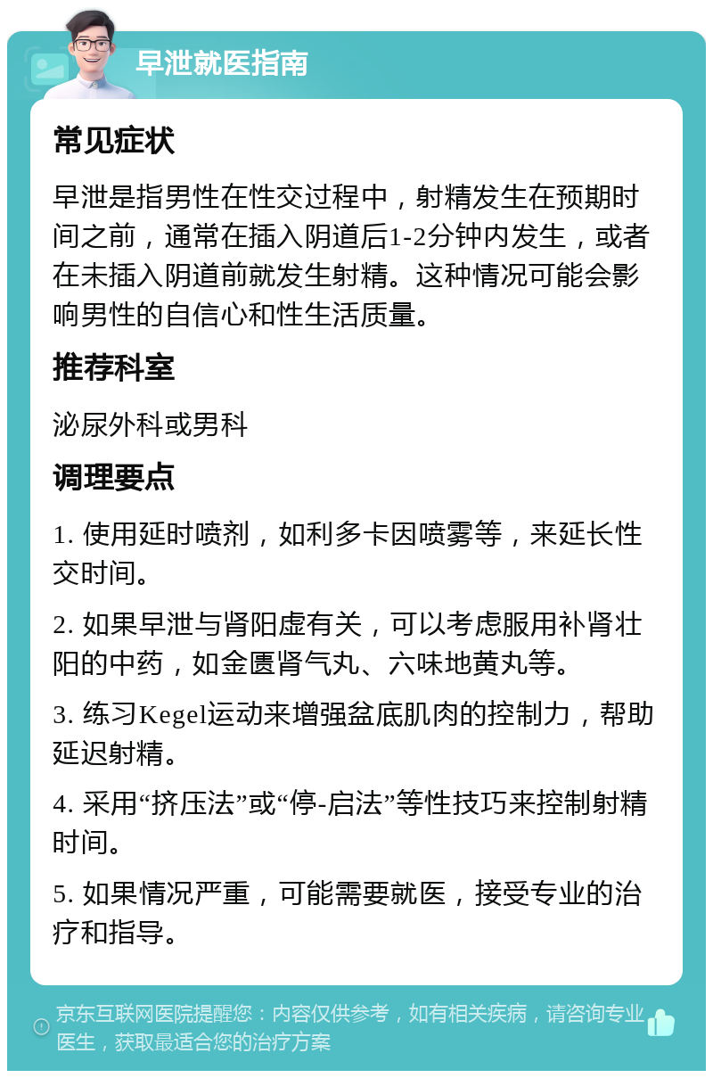 早泄就医指南 常见症状 早泄是指男性在性交过程中，射精发生在预期时间之前，通常在插入阴道后1-2分钟内发生，或者在未插入阴道前就发生射精。这种情况可能会影响男性的自信心和性生活质量。 推荐科室 泌尿外科或男科 调理要点 1. 使用延时喷剂，如利多卡因喷雾等，来延长性交时间。 2. 如果早泄与肾阳虚有关，可以考虑服用补肾壮阳的中药，如金匮肾气丸、六味地黄丸等。 3. 练习Kegel运动来增强盆底肌肉的控制力，帮助延迟射精。 4. 采用“挤压法”或“停-启法”等性技巧来控制射精时间。 5. 如果情况严重，可能需要就医，接受专业的治疗和指导。