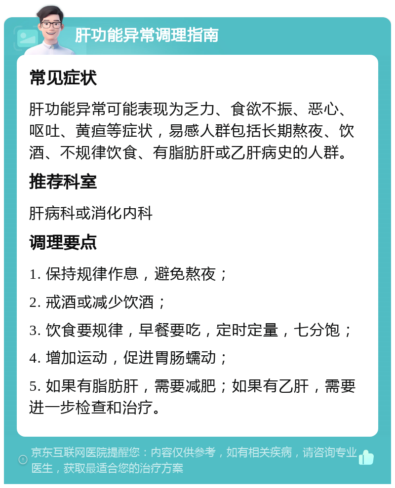 肝功能异常调理指南 常见症状 肝功能异常可能表现为乏力、食欲不振、恶心、呕吐、黄疸等症状，易感人群包括长期熬夜、饮酒、不规律饮食、有脂肪肝或乙肝病史的人群。 推荐科室 肝病科或消化内科 调理要点 1. 保持规律作息，避免熬夜； 2. 戒酒或减少饮酒； 3. 饮食要规律，早餐要吃，定时定量，七分饱； 4. 增加运动，促进胃肠蠕动； 5. 如果有脂肪肝，需要减肥；如果有乙肝，需要进一步检查和治疗。