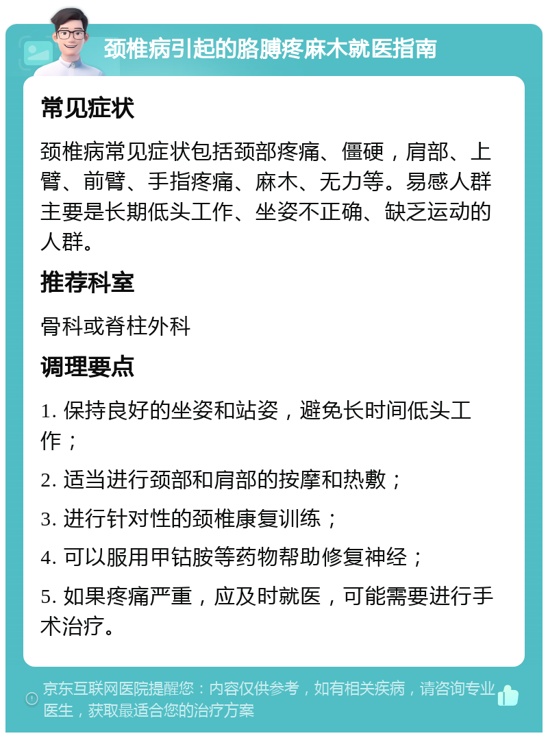 颈椎病引起的胳膊疼麻木就医指南 常见症状 颈椎病常见症状包括颈部疼痛、僵硬，肩部、上臂、前臂、手指疼痛、麻木、无力等。易感人群主要是长期低头工作、坐姿不正确、缺乏运动的人群。 推荐科室 骨科或脊柱外科 调理要点 1. 保持良好的坐姿和站姿，避免长时间低头工作； 2. 适当进行颈部和肩部的按摩和热敷； 3. 进行针对性的颈椎康复训练； 4. 可以服用甲钴胺等药物帮助修复神经； 5. 如果疼痛严重，应及时就医，可能需要进行手术治疗。