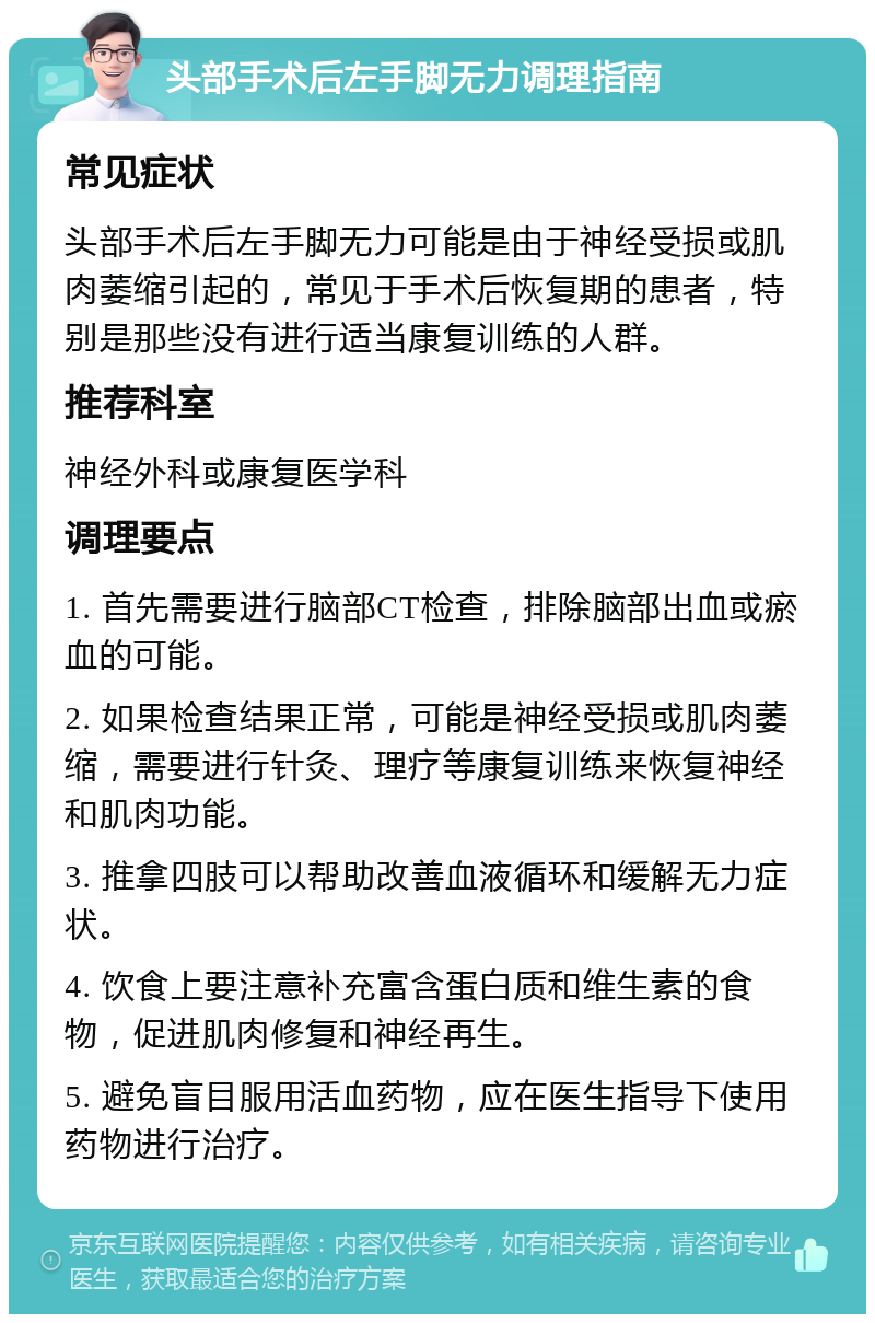 头部手术后左手脚无力调理指南 常见症状 头部手术后左手脚无力可能是由于神经受损或肌肉萎缩引起的，常见于手术后恢复期的患者，特别是那些没有进行适当康复训练的人群。 推荐科室 神经外科或康复医学科 调理要点 1. 首先需要进行脑部CT检查，排除脑部出血或瘀血的可能。 2. 如果检查结果正常，可能是神经受损或肌肉萎缩，需要进行针灸、理疗等康复训练来恢复神经和肌肉功能。 3. 推拿四肢可以帮助改善血液循环和缓解无力症状。 4. 饮食上要注意补充富含蛋白质和维生素的食物，促进肌肉修复和神经再生。 5. 避免盲目服用活血药物，应在医生指导下使用药物进行治疗。