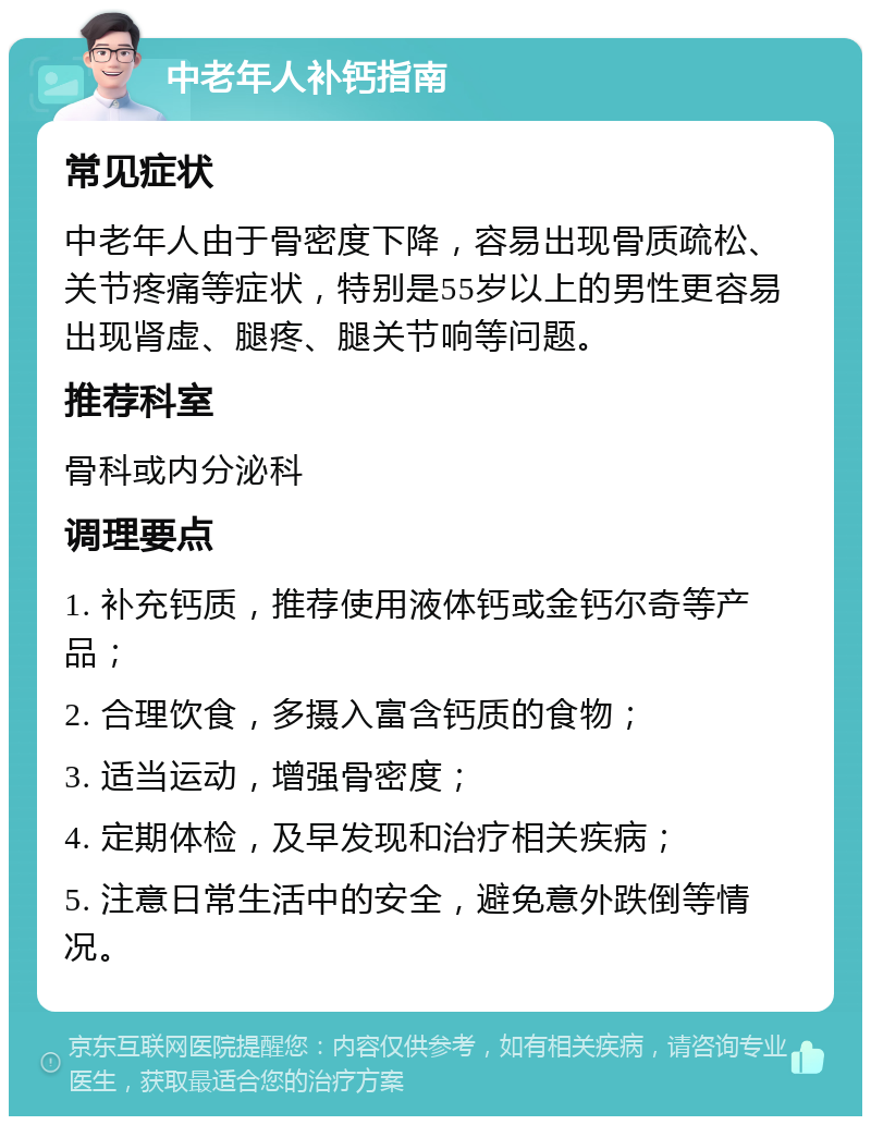 中老年人补钙指南 常见症状 中老年人由于骨密度下降，容易出现骨质疏松、关节疼痛等症状，特别是55岁以上的男性更容易出现肾虚、腿疼、腿关节响等问题。 推荐科室 骨科或内分泌科 调理要点 1. 补充钙质，推荐使用液体钙或金钙尔奇等产品； 2. 合理饮食，多摄入富含钙质的食物； 3. 适当运动，增强骨密度； 4. 定期体检，及早发现和治疗相关疾病； 5. 注意日常生活中的安全，避免意外跌倒等情况。