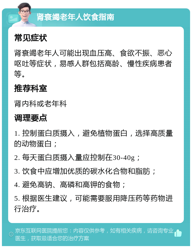 肾衰竭老年人饮食指南 常见症状 肾衰竭老年人可能出现血压高、食欲不振、恶心呕吐等症状，易感人群包括高龄、慢性疾病患者等。 推荐科室 肾内科或老年科 调理要点 1. 控制蛋白质摄入，避免植物蛋白，选择高质量的动物蛋白； 2. 每天蛋白质摄入量应控制在30-40g； 3. 饮食中应增加优质的碳水化合物和脂肪； 4. 避免高钠、高磷和高钾的食物； 5. 根据医生建议，可能需要服用降压药等药物进行治疗。