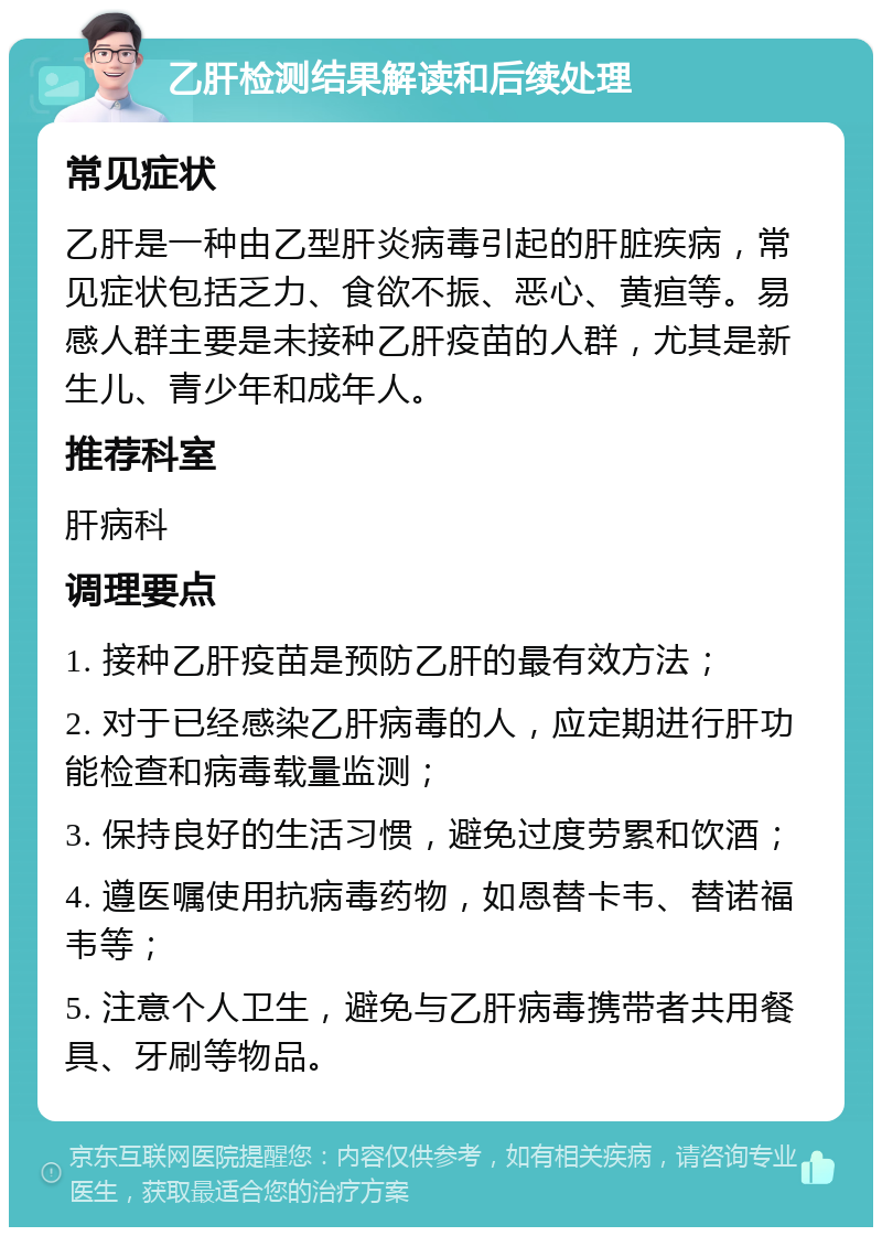 乙肝检测结果解读和后续处理 常见症状 乙肝是一种由乙型肝炎病毒引起的肝脏疾病，常见症状包括乏力、食欲不振、恶心、黄疸等。易感人群主要是未接种乙肝疫苗的人群，尤其是新生儿、青少年和成年人。 推荐科室 肝病科 调理要点 1. 接种乙肝疫苗是预防乙肝的最有效方法； 2. 对于已经感染乙肝病毒的人，应定期进行肝功能检查和病毒载量监测； 3. 保持良好的生活习惯，避免过度劳累和饮酒； 4. 遵医嘱使用抗病毒药物，如恩替卡韦、替诺福韦等； 5. 注意个人卫生，避免与乙肝病毒携带者共用餐具、牙刷等物品。